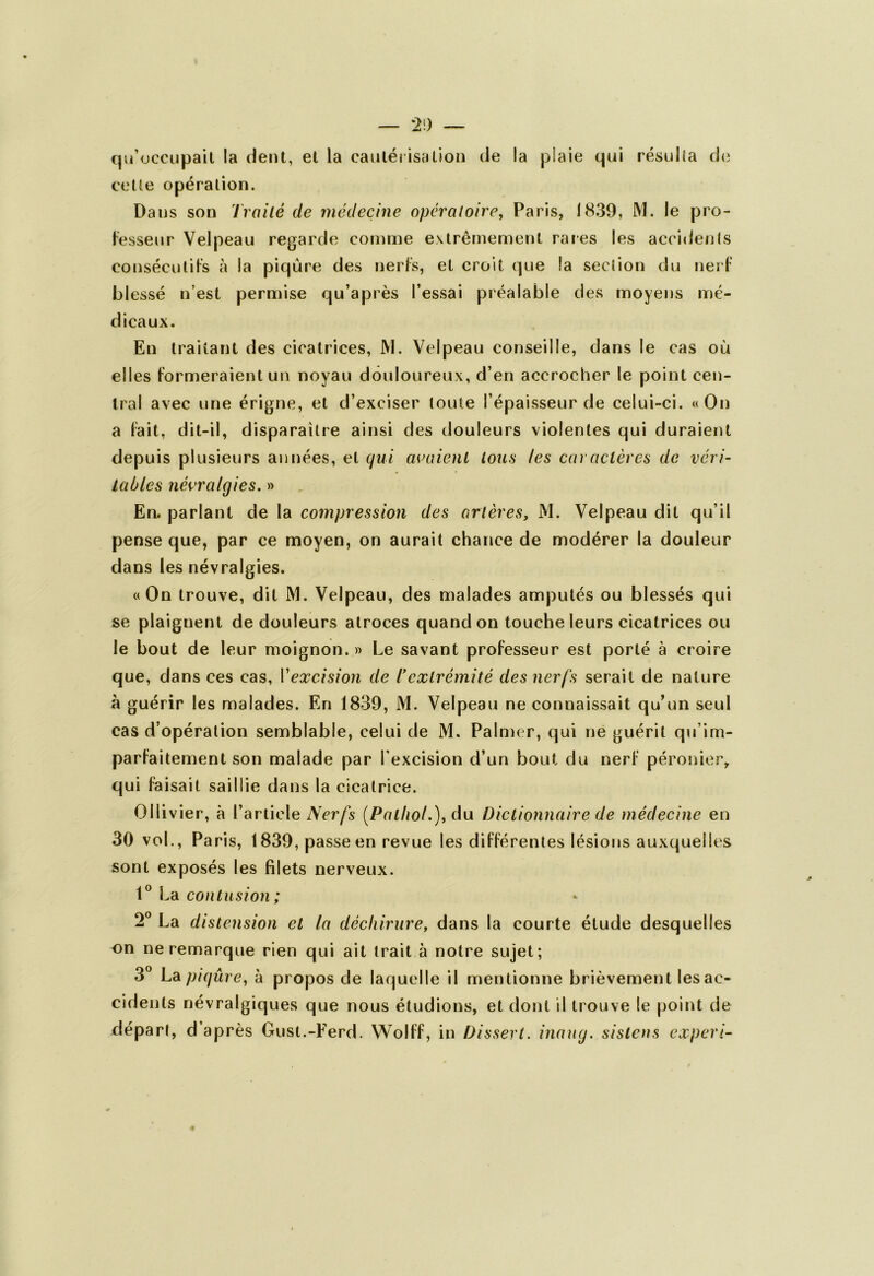 qu’occupait la dent, et la cautérisation de la plaie qui résulta de celle opération. Dans son Traité de médecine opératoire, Paris, 1839, M. le pro- fesseur Velpeau regarde comme extrêmement rares les accidents consécutifs à la piqûre des nerfs, et croit que la section du nerf blessé n’est permise qu’après l’essai préalable des moyens mé- dicaux. En traitant des cicatrices, JYL Velpeau conseille, dans le cas où elles formeraient un noyau douloureux, d’en accrocher le point cen- tral avec une érigne, et d’exciser toute l’épaisseur de celui-ci. «On a fait, dit-il, disparaître ainsi des douleurs violentes qui duraient depuis plusieurs années, et qui avaient tous les caractères de véri- tables névralgies. » En. parlant de la compression des artères, M. Velpeau dit qu’il pense que, par ce moyen, on aurait chance de modérer la douleur dans les névralgies. «On trouve, dit M. Velpeau, des malades amputés ou blessés qui se plaignent de douleurs atroces quand on touche leurs cicatrices ou le bout de leur moignon. » Le savant professeur est porté à croire que, dans ces cas, Vexcision de T extrémité des nerfs serait de nature à guérir les malades. En 1839, M. Velpeau ne connaissait qu’un seul cas d’opération semblable, celui de M. Palmer, qui ne guérit qu’im- parfaitement son malade par l’excision d’un bout du nerf péronier, qui faisait saillie dans la cicatrice. Ollivier, à l’article Nerfs [Pathol.), du Dictionnaire de médecine en 30 vol., Paris, 1839, passe en revue les différentes lésions auxquelles sont exposés les filets nerveux. 1° La contusion; 2° La distension et la déchirure, dans la courte étude desquelles on ne remarque rien qui ait trait à notre sujet; 3° La piqûre, à propos de laquelle il mentionne brièvement lesac- cidenls névralgiques que nous étudions, et dont il trouve le point de départ, d après Gust.-Ferd. Wolff, in Dissert, inaug. sistens expert-