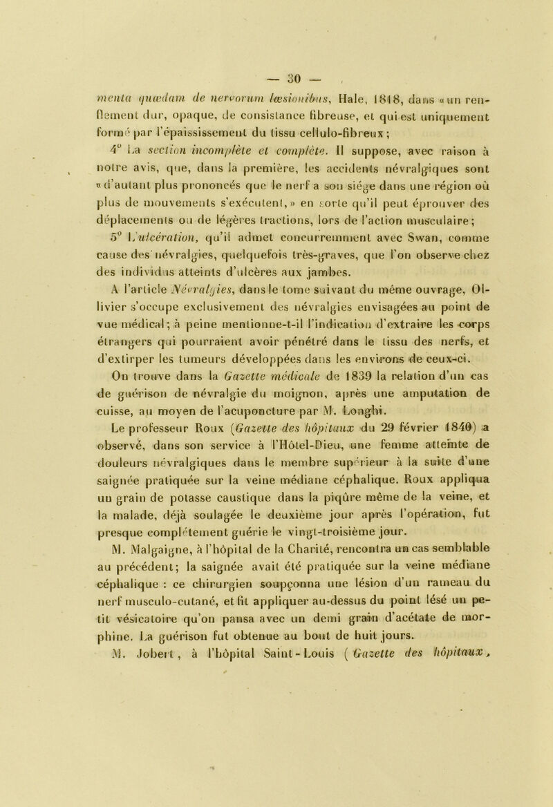 monta (juœdam de nervorum lœsionibus, Haie, 1818, dans «un ren- flement dur, opaque, de consistance fibreuse, et qui est uniquement formé par l’épaississement du (issu cellulo-fibreux ; 4° La section incomplète et complète. Il suppose, avec raison à notre avis, que, dans la première, les accidents névralgiques sont t< d’autant plus pr ononcés que le nerf a son siège dans une région où plus de mouvements s’exécutent,» en sorte qu’il peut éprouver des déplacements ou de légères tractions, lors de l’action musculaire; 5° \jUlcération, qu’il admet concurremment avec Swan, comme cause des névralgies, quelquefois très-graves, que l’on observe chez des individus atteints d’ulcères aux jambes. A l’article Névralgies, dans le tome suivant du même ouvrage, Oi- livier s’occupe exclusivement des névralgies envisagées au point de vue médical; à peine mentionne-t-il l’indication d’extraire les corps étrangers qui pourraient avoir pénétré dans le tissu des nerfs, et d’extirper les tumeurs développées dans les environs de ceux-ci. On trouve dans la Gazette médicale de 1839 la relation d’un cas de guérison de névralgie du moignon, après une amputation de cuisse, au moyen de l’acuponcture par JVi. Longhi. Le professeur Roux (Gazette des hôpitaux du 29 février 1840) a observé, dans son service à I Hôtel-Dieu, une femme atteinte de douleurs névralgiques dans le membre supérieur à la suite d’une saignée pratiquée sur la veine médiane céphalique. Roux appliqua un grain de potasse caustique dans la piqûre même de la veine, et la malade, déjà soulagée le deuxième jour après l’opération, fut presque complètement guérie le vingt-troisième jour. M. Malgaigne, à l’hôpital de la Charité, rencontra un cas semblable au précédent; la saignée avait été pratiquée sur la veine médiane céphalique : ce chirurgien soupçonna une lésion d’un rameau du nerf musculo-cutané, et fit appliquer au-dessus du point lésé un pe- tit vésicatoire qu’on pansa avec un demi grain d’acétate de mor- phine. La guérison fut obtenue au bout de huit jours. IVL Jobert, à l’hôpital Saint-Louis (Gazette des hôpitaux.