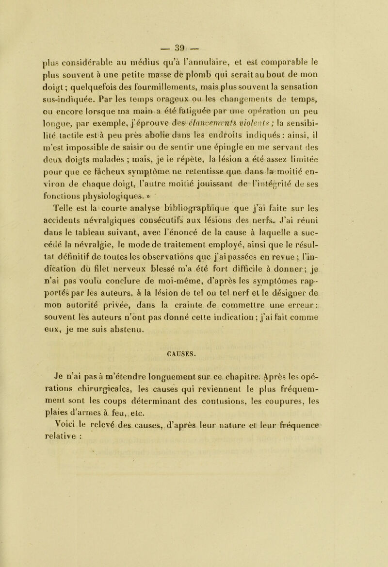 plus considérable au médius qu’à l’annulaire, et est comparable le plus souvent à une petite masse de plomb qui serait au bout de mon doigt; quelquefois des fourmillements, mais plus souvent la sensation sus-indiquée. Par les temps orageux ou les changements de temps, ou encore lorsque ma main a été fatiguée par une opération un peu longue, par exemple, j’éprouve des élancements violents ; la sensibi- lité tactile esta peu près abolie dans les endroits indiqués: ainsi, il m’est impossible de saisir ou de sentir une épingle en me servant des deux doigts malades ; mais, je ie répète, la lésion a été assez limitée pour que ce fâcheux symptôme ne retentisse que dans la moitié en- viron de chaque doigt, l’autre moitié jouissant de l’intégrité de ses fonctions physiologiques. » Telle est la courte analyse bibliographique que j’ai faite sur les accidents névralgiques consécutifs aux lésions des nerfs. J’ai réuni dans le tabieau suivant, avec l’énoncé de la cause à laquelle a suc- cédé la névralgie, le mode de traitement employé, ainsi que le résul- tat définitif de toutes les observations que j’ai passées en revue ; l’in- dication du filet nerveux blessé m’a été fort difficile à donner; je n’ai pas voulu conclure de moi-même, d’après les symptômes rap - portés par les auteurs, à la lésion de tel ou tel nerf et le désigner de mon autorité privée, dans la crainte dé commettre une erreur: souvent les auteurs n’ont pas donné cette indication ; j’ai fait comme eux, je me suis abstenu. CAUSES. Je n’ai pas à m’étendre longuement sur ce chapitre. Après les opé- rations chirurgicales, les causes qui reviennent le plus fréquem- ment sont les coups déterminant des contusions, les coupures, les plaies d’armes à feu, etc. Voici le relevé des causes, d’après leur nature et leur fréquence relative :