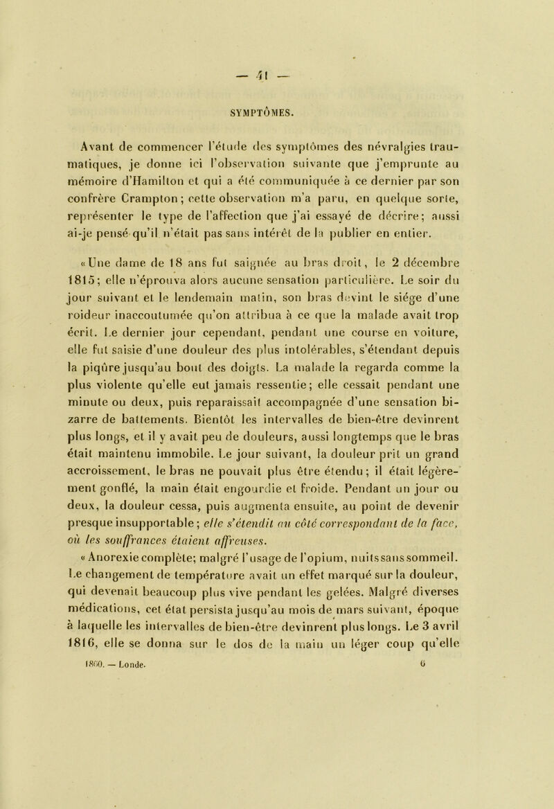 SYMPTÔMES. Avant de commencer l’étude des symptômes des névralgies trau- matiques, je donne ici l’observation suivante que j’emprunte au mémoire d’Hamillon et qui a été communiquée à ce dernier par son confrère Crampton ; cette observation m’a paru, en quelque sorte, représenter le type de l’affection que j’ai essayé de décrire; aussi ai-je pensé qu’il n’était pas sans intérêt de la publier en entier. «Une dame de 18 ans fut saignée au bras droit, le 2 décembre « 1815; elle n’éprouva alors aucune sensation particulière. Le soir du jour suivant et le lendemain matin, son bras devint le siège d’une roideur inaccoutumée qu’on attribua à ce que la malade avait trop écrit. Le dernier jour cependant, pendant une course en voiture, elle fut saisie d’une douleur des plus intolérables, s’étendant depuis la piqûre jusqu’au bout des doigts. La malade la regarda comme la plus violente qu’elle eut jamais ressentie; elle cessait pendant une minute ou deux, puis reparaissait accompagnée d’une sensation bi- zarre de battements. Bientôt les intervalles de bien-être devinrent plus longs, et il y avait peu de douleurs, aussi longtemps que le bras était maintenu immobile. Le jour suivant, la douleur prit un grand accroissement, le bras ne pouvait plus être étendu; il était légère- ment gonflé, la main était engourdie et froide. Pendant un jour ou deux, la douleur cessa, puis augmenta ensuite, au point de devenir presque insupportable ; elle s'étendit au côté correspondant de la face, ou les souffrances étaient affreuses. « Anorexie complète; malgré l’usage de l’opium, nuits sans sommeil. Le changement de température avait un effet marqué sur la douleur, qui devenait beaucoup plus vive pendant les gelées. Malgré diverses médications, cet état persista jusqu’au mois de mars suivant, époque à laquelle les intervalles de bien-être devinrent plus longs. Le 3 avril 1816, elle se donna sur le dos de la main un léger coup qu’elle 1800. — Londe. O