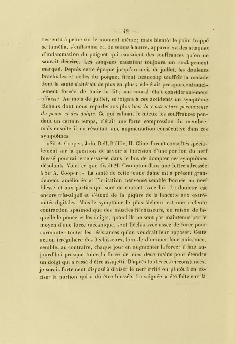 —— /[ 2 — ressentit à peine sur le moment même; mais bientôt le point frappé se tuméfia, s’enflamma et, de temps à autre, apparurent des attaques d’inflammation du poignet qui causaient des souffrances qu’on ne saurait décrire. Les sangsues causaient toujours un soulagement marqué. Depuis cette époque jusqu’au mois de juillet, les douleurs brachiales et celles du poignet firent beaucoup souffrir la malade dont la sauté s’altérait de plus en plus ; elle était presque continuel- lement forcée de tenir le lit; son moral était considérablement . affaissé. Au mois de juillet, se joignit à ces accidents un symptôme fâcheux dont nous reparlerons plus bas, la contracture permanente du pouce et des doigts. Ce qui calmait le mieux les souffrances pen- dant un cer tain temps, c’était une forte compression du membre, mais ensuite il en résultait une augmentation consécutive dans ces symptômes. «Sir A. Cooper, John Bell, BaiSlie, H. Ciine, furent consultés spécia- lement sur la question de savoir si l’incision d’une portion du nerf blessé pourrait être essayée dans le but de dompter ces symptômes désolants. Voici ce que disait M. Crampton dans une lettre adressée à Sir A. Cooper : « La santé de cette jeune dame est à présent gran- dement améliorée et l’irritation nerveuse semble bornée au nerf blessé et aux parties qui sont en contact avec lui. La douieur est encore très-aiguë et s’étend de la piqûre de la lancette aux extré- mités digitales. Mais le symptôme le plus fâcheux est une violente contraction spasmodique des muscles fléchisseurs, en raison de la- quelle le pouce et les doigts, quand ils ne sont pas maintenus par le moyen d’une force mécanique, sont fléchis avec assez de force pour surmonter toutes les résistances qu’on voudrait leur opposer. Cette action irrégulière des fléchisseurs, loin de diminuer leur puissance, semble, au contraire, chaque jour en augmenter la force; il faut au- jourd’hui presque toute la force de mes deux mains pour étendre un doigt qui a cessé d’être assujetti. D’après toutes ces circonstances, je serais fortement disposé à diviser le nerf irrité ou plutôt à en ex- ciser la portion qui a du être blessée. La saignée a été faite sur la