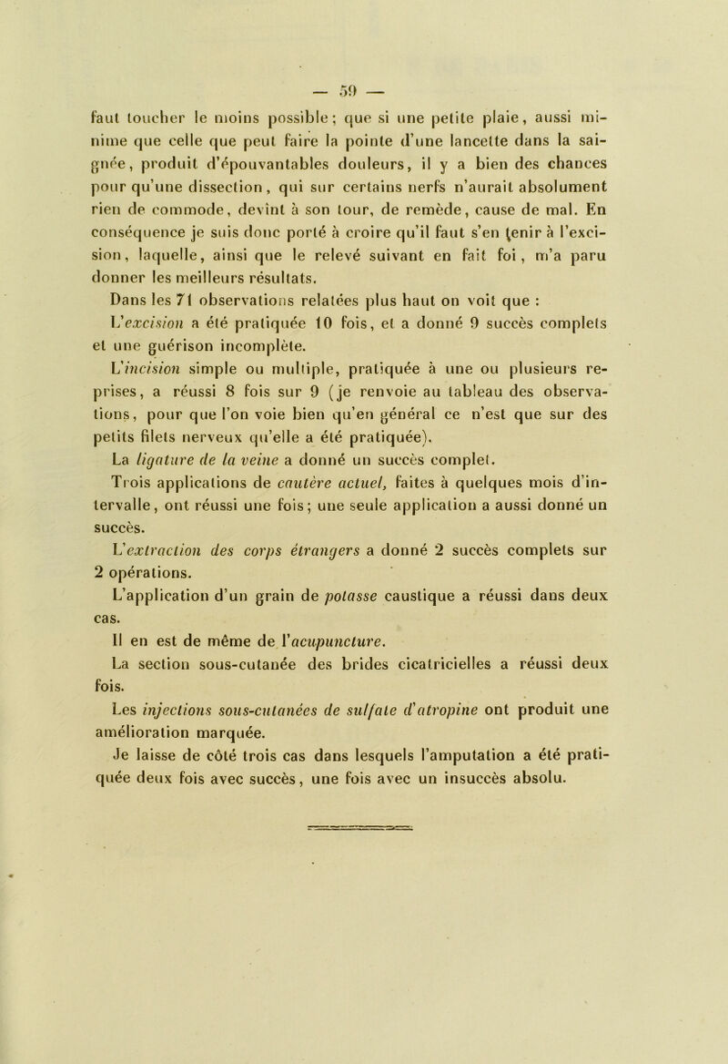 faut toucher le moins possible; que si une petite plaie, aussi mi- nime que celle que peut faire la pointe d une lancette dans la sai- gnée, produit d’épouvantables douleurs, il y a bien des chances pour qu’une dissection, qui sur certains nerfs n’aurait absolument rien de commode, devint à son tour, de remède, cause de mal. En conséquence je suis donc porté à croire qu’il faut s’en ^enir à l’exci- sion, laquelle, ainsi que le relevé suivant en fait foi, m’a paru donner les meilleurs résultats. Dans les 71 observations relatées plus haut on voit que : L'excision a été pratiquée 10 fois, et a donné 9 succès complets et une guérison incomplète. L'incision simple ou multiple, pratiquée à une ou plusieurs re- prises, a réussi 8 fois sur 9 (je renvoie au tableau des observa- tions, pour que l’on voie bien qu’en général ce n’est que sur des petits filets nerveux qu’elle a été pratiquée). La ligature de la veine a donné un succès complet. Trois applications de cautère actuel, faites à quelques mois d’in- tervalle, ont réussi une fois; une seule application a aussi donné un succès. h'extraction des corps étrangers a donné 2 succès complets sur 2 opérations. L’application d’un grain de potasse caustique a réussi dans deux cas. 11 en est de même de Vacupuncture. La section sous-cutanée des brides cicatricielles a réussi deux fois. Les injections sous-cutanées de sulfate d'atropine ont produit une amélioration marquée. Je laisse de côté trois cas dans lesquels l’amputation a été prati- quée deux fois avec succès, une fois avec un insuccès absolu.