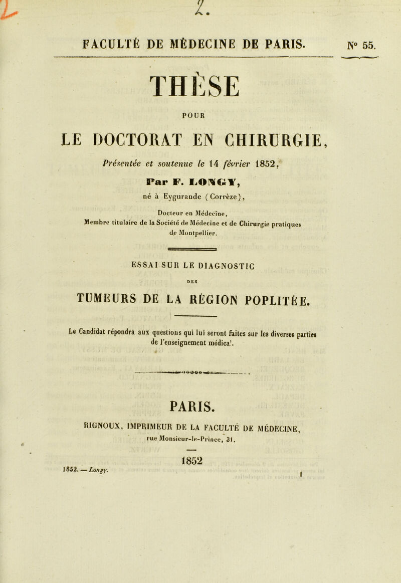 FACULTÉ DE MÉDECINE DE PARIS. THÈSE POUR LE DOCTORAT EN CHIRURGIE, Présentée et soutenue le 14 février 1852, Par F. LO^C;Y, né à Eygurande (Corrèze), Docteur en Médecine, Membre titulaire de la Société de Médecine et de Chirurgie pratiques de 3Iontpellier. ESSAI SUR LE DIAGNOSTIC DES TUMEURS DE LA RÉGION POPLITÉE. Le Candidat répondra aux questions qui lui seront frites sur les diverses parties de l’enseignement médica!. PARIS. RIGNOUX, IMPRIMEUR DE LA FACULTÉ DE MÉDECINE, rue Monsieur-le-Prince, 31. 1852