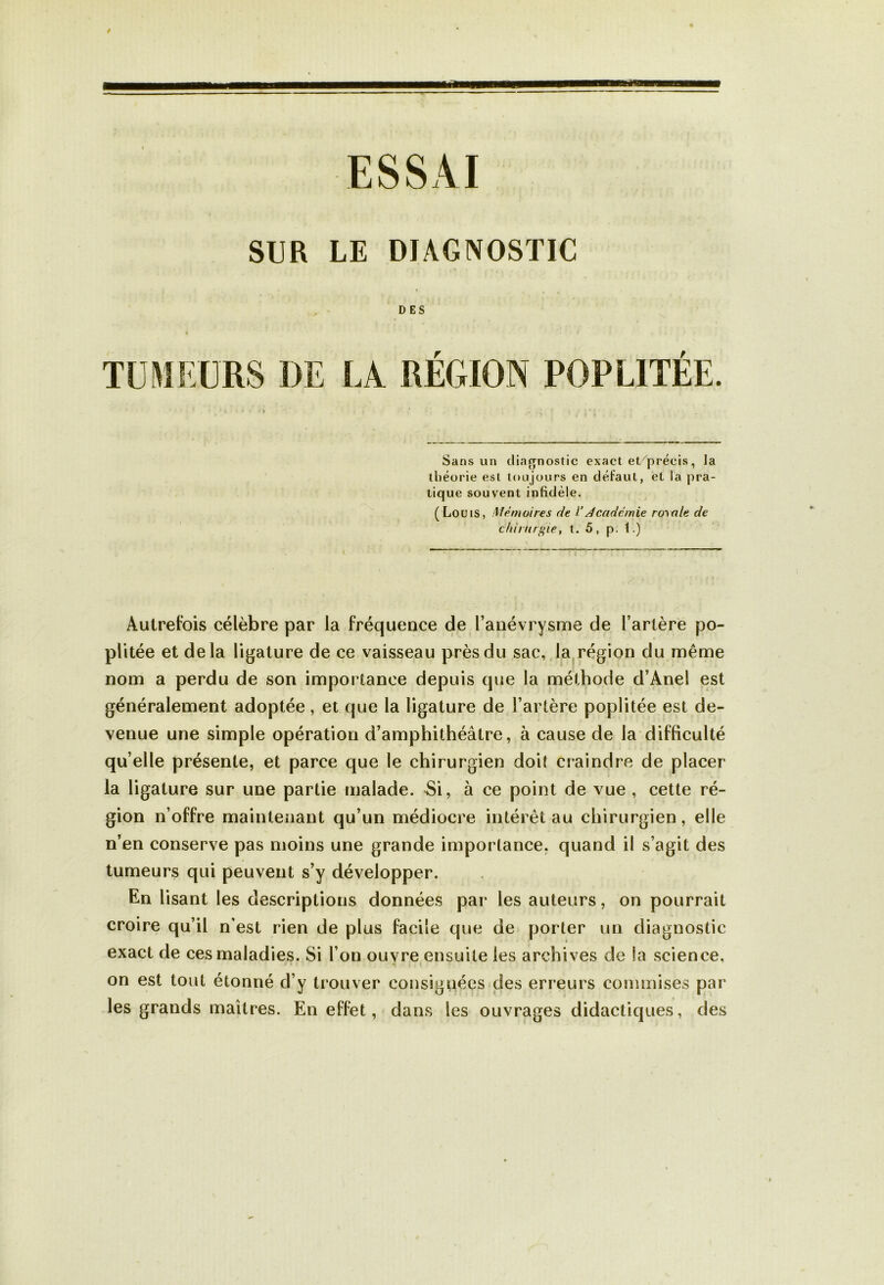 ESSAI SUR LE DIAGNOSTIC DES TUMEURS I)E LA RÉGION POPLITÉE. Sans un diagnostic exact et/précis, la théorie est toujours en défaut, et la pra- tique souvent infidèle. (Louis, Mémoires de VAcadémie royale de chirurgie, t. 5, p. t.) Autrefois célèbre par la fréquence de l’anévrysme de l’artère po- plitée et delà ligature de ce vaisseau près du sac, la région du même nom a perdu de son importance depuis que la méthode d’Anel est généralement adoptée, et que la ligature de l’artère poplitée est de- venue une simple opération d’amphithéâtre, à cause de la difficulté qu’elle présente, et parce que le chirurgien doit craindre de placer la ligature sur une partie malade. Si, à ce point de vue , cette ré- gion n’offre maintenant qu’un médiocre intérêt au chirurgien, elle n’en conserve pas moins une grande importance, quand il s’agit des tumeurs qui peuvent s’y développer. En lisant les descriptions données par les auteurs, on pourrait croire qu’il n’est rien de plus facile que de porter un diagnostic exact de ces maladies. Si l’on ouvre ensuite les archives de la science, on est tout étonné d’y trouver consignées des erreurs commises par les grands maîtres. En effet, dans les ouvrages didactiques, des