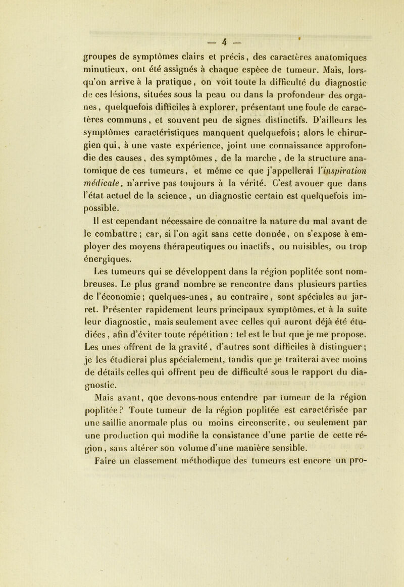 groupes de symptômes clairs et précis, des caractères anatomiques minutieux, ont été assignés à chaque espèce de tumeur. Mais, lors- qu’on arrive à la pratique, on voit toute la difficulté du diagnostic de ces lésions, situées sous la peau ou dans la profondeur des orga- nes, quelquefois difficiles à explorer, présentant une foule de carac- tères communs, et souvent peu de signes distinctifs. D’ailleurs les symptômes caractéristiques manquent quelquefois; alors le chirur- gien qui, à une vaste expérience, joint une connaissance approfon- die des causes, des symptômes , de la marche , de la structure ana- tomique de ces tumeurs, et même ce que j’appellerai Y inspiration médicaley n’arrive pas toujours à la vérité. C’est avouer que dans l étal actuel de la science, un diagnostic certain est quelquefois im- possible. Il est cependant nécessaire de connaître la nature du mal avant de le combattre; car, si l’on agit sans cette donnée, on s’expose à em- ployer des moyens thérapeutiques ou inactifs, ou nuisibles, ou trop énergiques. Les tumeurs qui se développent dans la région poplitée sont nom- breuses. Le plus grand nombre se rencontre dans plusieurs parties de l’économie; quelques-unes, au contraire, sont spéciales au jar- ret. Présenter rapidement leurs principaux symptômes, et à la suite leur diagnostic, mais seulement avec celles qui auront déjà été étu- diées , afin d’éviter toute répétition : le! est le but que je me propose. Les unes offrent de la gravité, d’autres sont difficiles à distinguer; je les étudierai plus spécialement, tandis que je traiterai avec moins de détails celles qui offrent peu de difficulté sous le rapport du dia- gnostic. Mais avant, que devons-nous entendre par tumeur de la région poplitée? Toute tumeur de la région poplitée est caractérisée par une saillie anormale plus ou moins circonscrite, ou seulement par une production qui modifie la consistance d’une partie de cette ré- gion, sans altérer son volume d’une manière sensible. Faire un classement méthodique des tumeurs est encore un pro-