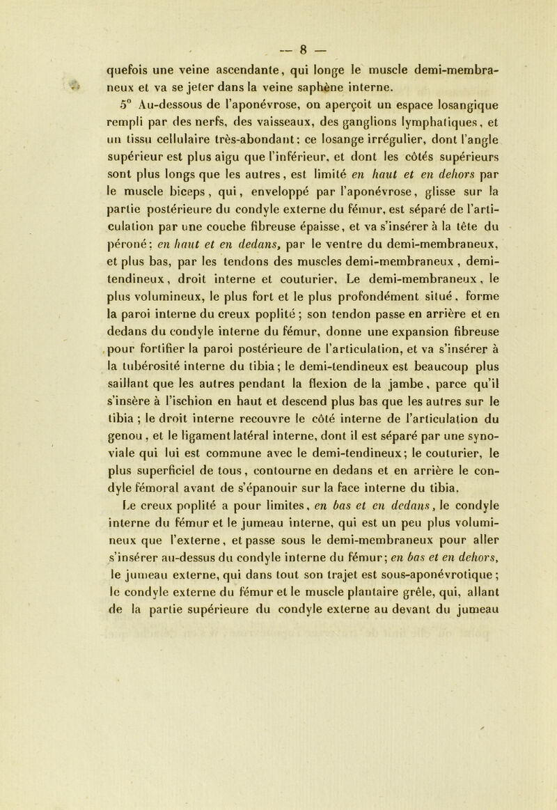 quefois une veine ascendante, qui longe le muscle demi-membra- neux et va se jeter dans la veine saphène interne. 5° Au-dessous de l’aponévrose, on aperçoit un espace losangique rempli par des nerfs, des vaisseaux, des ganglions lymphatiques, et un tissu cellulaire très-abondant; ce losange irrégulier, dont l’angle supérieur est plus aigu que l’inférieur, et dont les côtés supérieurs sont plus longs que les autres, est limité en haut et en dehors par le muscle biceps, qui, enveloppé par l’aponévrose, glisse sur la partie postérieure du condvle externe du fémur, est séparé de l’arti- culation par une couche fibreuse épaisse, et va s’insérer à la tête du péroné; en haut et en dedans, par le ventre du demi-membraneux, et plus bas, par les tendons des muscles demi^-membraneux , demi- tendineux, droit interne et couturier. Le demi-membraneux, le plus volumineux, le plus fort et le plus profondément situé, forme la paroi interne du creux poplité ; son tendon passe en arrière et en dedans du condyle interne du fémur, donne une expansion fibreuse pour fortifier la paroi postérieure de l’articulation, et va s’insérer à la tubérosité interne du tibia; le demi-tendineux est beaucoup plus saillant que les autres pendant la flexion de la jambe, parce qu’il s’insère à l’ischion en haut et descend plus bas que les autres sur le tibia ; le droit interne recouvre le côté interne de l’articulation du genou , et le ligament latéral interne, dont il est séparé par une syno- viale qui lui est commune avec le demi-tendineux; le couturier, le plus superficiel de tous, contourne en dedans et en arrière le con- dyle fémoral avant de s’épanouir sur la face interne du tibia. Le creux poplité a pour limites, en bas et en dedans, le condyle interne du fémur et le jumeau interne, qui est un peu plus volumi- neux que l’externe, et passe sous le demi-membraneux pour aller s’insérer au-dessus du condyle interne du fémur; en bas et en dehors, lej umeau externe, qui dans tout son trajet est sous-aponévrotique ; le condyle externe du fémur et le muscle plantaire grêle, qui, allant de la partie supérieure du condyle externe au devant du jumeau