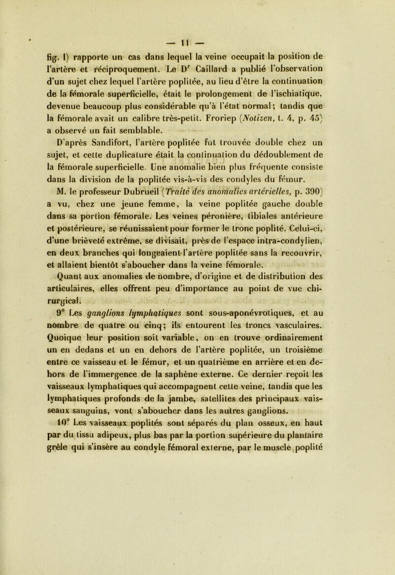 fïg. I) rapporte un cas dans lequel la veine occupait la position de l’artère et réciproquement. Le Dr Caillard a publié l’observation d’un sujet chez lequel l’artère poplitée, au lieu d’être la continuation de la fémorale superficielle, était le prolongement de l’ischialique, devenue beaucoup plus considérable qu’à l’état normal ; tandis que la fémorale avait un calibre très-petit. Froriep (Nolizen, t. 4, p. 45) a observé un fait semblable. D’après Sandifort, l’artère poplitée fut trouvée double chez un sujet, et cette duplicature était la continuation du dédoublement de la fémorale superficielle. Une anomalie bien plus fréquente consiste dans la division de la poplitée vis-à-vis des condyles du fémur. M. le professeur Dubrueil ( Traité des anomalies artérielles, p. 390) a vu, chez une jeune femme, la veine poplitée gauche double dans sa portion fémorale. Les veines péronière, tibiales antérieure et postérieure, se réunissaient pour former le tronc poplité. Celui-ci, d’une brièveté extrême, se divisait, près de l’espace intra-condylien, en deux branches qui longeaient-l’artère poplitée sans la recouvrir, et allaient bientôt s’aboucher dans la veine fémorale. Quant aux anomalies de nombre, d’origine et de distribution des articulaires, elles offrent peu d’importance au point de vue chi- rurgical. 9° Les ganglions lymphatiques sont sous-aponévrotiques, et au nombre de quatre ou cinq; ils entourent les troncs vasculaires. Quoique leur position soit variable, on en trouve ordinairement un en dedans et un en dehors de l’artère poplitée, un troisième entre ce vaisseau et le fémur, et un quatrième en arrière et en de- hors de l’immergence de la saphène externe. Ce dernier reçoit les vaisseaux lymphatiques qui accompagnent cette veine, tandis que les lymphatiques profonds de la jambe, satellites des principaux vais- seaux sanguins, vont s’aboucher dans les autres ganglions. 10° Les vaisseaux poplités sont séparés du plan osseux, en haut par du tissu adipeux, plus bas par la portion supérieure du plantaire grêle qui s’insère au condyle fémoral externe, par le muscle poplité