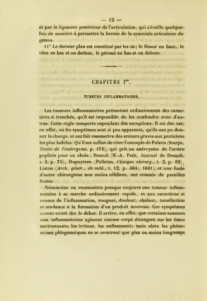 et par le ligament postérieur de l’articulation, qui s’éraille quelque- fois de manière à permettre la hernie de la synoviale articulaire du genou. 11° Le dernier plan est constitué par les os ; le fémur en haut, le tibia en bas et en dedans, le péroné en bas et en dehors. CHAPITRE Ier. V « V '•* * ' 'r- ‘ - t I \ * * . ^ . *• : ’ 1 ; •* ' I. : •* TUMEURS INFLAMMATOIRES. 'A > ■> ; : : ; - -• -, ,r: v:iî,v; ’.'j * ? V , v. . r. Les tumeurs inflammatoires présentent ordinairement des carac- tères si tranchés, qu’il est impossible de les confondre avec d’au- tres. Cette règle comporte cependant des exceptions. II est des cas, en effet, où les symptômes sont si peu apparents, qu’ils ont pu don- ner le change, et ont fait commettre des erreurs graves aux praticiens les plus habiles. Qu’il me suffise de citer l’exemple de Paietta (Scarpa, Traité de T anévrysme, p. 174), qui prit un anévrysme de l’artère poplitée pour un abcès ; Desault (M.-A. Petit, Journal de Desault,. t. 2, p. 75), Dupuytren (Pelletan, Clinique chirurg., t. 2, p. 83)^ Liston (Ârch. génér., de méd., t. 12, p. 504; 1841), et une foule d’autre chirurgiens non moins célèbres, ont commis de pareilles fautes. ' i 1 Néanmoins on reconnaîtra presque toujours une tumeur inflam- matoire à sa marche ordinairement rapide, et aux caractères si connus de l’infiammation, rougeur, douleur, chaleur, tuméfaction et tendance à la formation d’un produit nouveau. Ces symptômes auront existé dès le début. Il arrive, en effet, que certaines tumeurs non inflammatoires agissent comme corps étrangers sur les tissus environnants, les irritent, les enflamment; mais alors les phéno- mènes phlegmasiques ne se montrent que plus ou moins longtemps