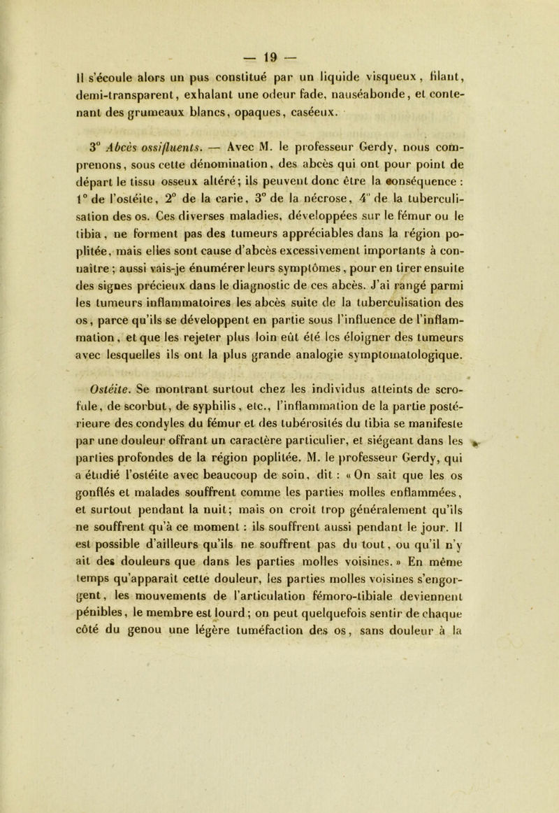 li s’écoule alors un pus constitué par un liquide visqueux, filant, demi-transparent, exhalant une odeur fade, nauséabonde, et conte- nant des grumeaux blancs, opaques, caséeux. 3° Abcès ossi/luents. — Avec JM. le professeur Gerdy, nous com- prenons, sous cette dénomination, des abcès qui ont pour point de départ le tissu osseux altéré; ils peuvent donc être la conséquence : f°de l’ostéite, 2° de la carie, 3° de la nécrose, 4 de la tuberculi- sation des os. Ces diverses maladies, développées sur le fémur ou le tibia, ne forment pas des tumeurs appréciables dans la région po- plitée, mais elles sont cause d’abcès excessivement importants à con- naître ; aussi vais-je énumérer leurs symptômes, pour en tirer ensuite des signes précieux dans le diagnostic de ces abcès. J’ai rangé parmi les tumeurs inflammatoires les abcès suite de la tuberculisation des os, parce qu’ils se développent en partie sous l’influence de l’inflam- mation, et que les rejeter plus loin eût été les éloigner des tumeurs avec lesquelles ils ont la plus grande analogie symptomatologique. Ostéite. Se montrant surtout chez les individus atteints de scro- ■* f / . ■ / »* ■> fuie, de scorbut, de syphilis, etc., l’inflammation de la partie posté- rieure des condyles du fémur et des tubérosités du tibia se manifeste par une douleur offrant un caractère particulier, et siégeant dans les parlies profondes de la région poplitée. M. le professeur Gerdy, qui a étudié l’ostéite avec beaucoup de soin, dit : «On sait que les os gonflés et malades souffrent comme les parties molles enflammées, et surtout pendant la nuit; mais on croit trop généralement qu’ils ne souffrent qu’à ce moment : ils souffrent aussi pendant le jour. 11 est possible d’ailleurs qu’ils ne souffrent pas du tout, ou qu’il n’y ait des douleurs que dans les parties molles voisines. » En même temps qu’apparaît cette douleur, les parties molles voisines s’engor- gent, les mouvements de l’articulation fémoro-tibiale deviennent pénibles, le membre est lourd; on peut quelquefois sentir de chaque côté du genou une légère tuméfaction des os, sans douleur à la