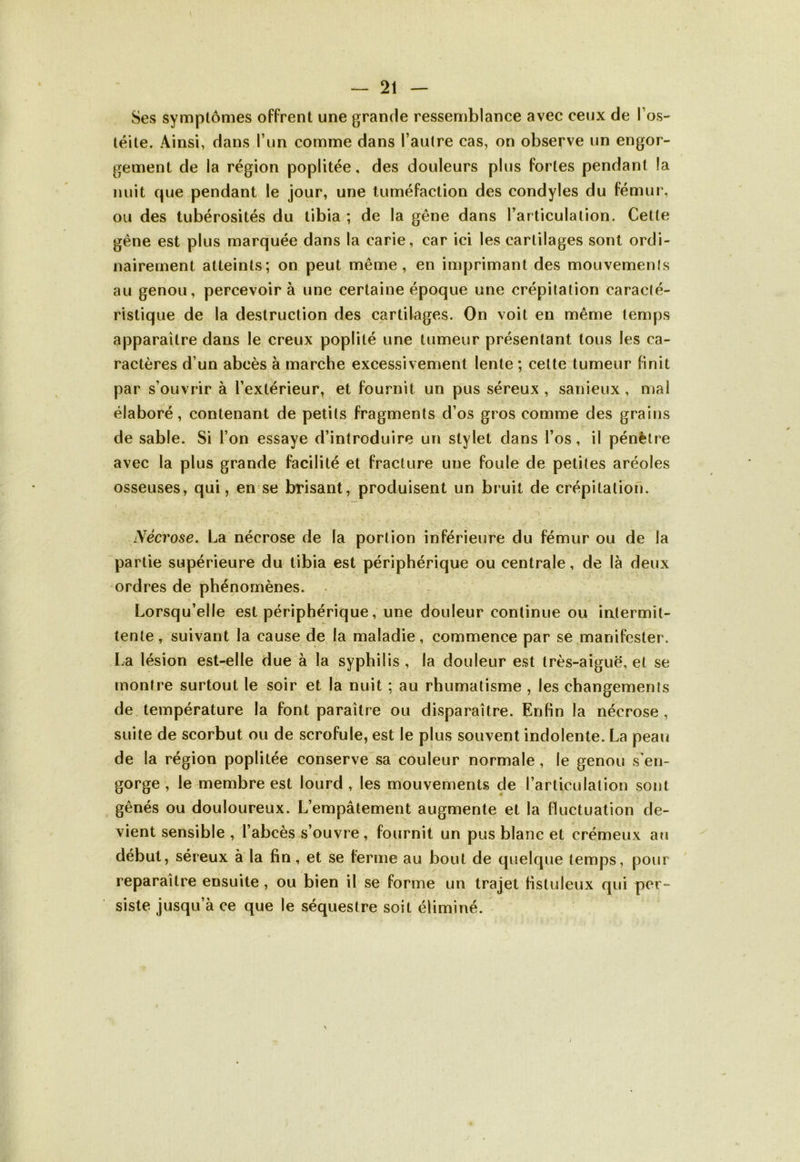 Ses symptômes offrent une grande ressemblance avec ceux de l’os- téite. Ainsi, dans l’un comme dans l’autre cas, on observe un engor- gement de la région poplitée, des douleurs plus fortes pendant la nuit que pendant le jour, une tuméfaction des condyles du fémur, ou des tubérosités du tibia ; de la gêne dans l’articulation. Cette gène est plus marquée dans la carie, car ici les cartilages sont ordi- nairement atteints; on peut même, en imprimant des mouvemenls au genou, percevoir à une certaine époque une crépitation caracté- ristique de la destruction des cartilages. On voit en même temps apparaître dans le creux poplité une tumeur présentant tous les ca- ractères d’un abcès à marche excessivement lente; cette tumeur finit par s’ouvrir à l’extérieur, et fournit un pus séreux , sanieux , mal élaboré, contenant de petits fragments d’os gros comme des grains de sable. Si l’on essaye d’introduire un stylet dans l’os, il pénètre avec la plus grande facilité et fracture une foule de petites aréoles osseuses, qui, en se brisant, produisent un bruit de crépitation. > -.V . •• > .> ■ , * 1 • r . ' a '■ < ' * y4 Nécrose. La nécrose de la portion inférieure du fémur ou de la partie supérieure du tibia est périphérique ou centrale, de là deux ordres de phénomènes. Lorsqu’elle est périphérique, une douleur continue ou intermit- tente, suivant la cause de la maladie, commence par se manifester. La lésion est-elle due à la syphilis , la douleur est très-aiguë, et se montre surtout le soir et la nuit ; au rhumatisme , les changements de température la font paraître ou disparaître. Enfin la nécrose, suite de scorbut ou de scrofule, est le plus souvent indolente. La peau de la région poplitée conserve sa couleur normale , le genou s’en- gorge , le membre est lourd , les mouvements de l’articulation sont gênés ou douloureux. L’empâtement augmente et la fluctuation de- vient sensible , l’abcès s’ouvre, fournit un pus blanc et crémeux au début, séreux à la fin, et se ferme au bout de quelque temps, pour reparaître ensuite , ou bien il se forme un trajet fistuleux qui per- siste jusqu’à ce que le séquestre soit éliminé. N