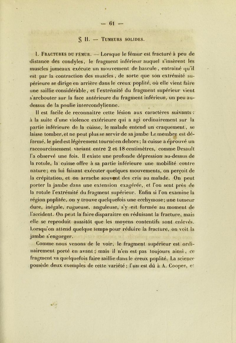 § 11. — Tumeurs solides. I. Fractures du fémur. — Lorsque le fémur esl fracturé à peu de distance des condyles, le fragment inférieur auquel s’insèrent les muscles jumeaux exécute un mouvement de bascule, entraîné qu’il » est par la contraction des muscles, de sorte que son extrémité su- périeure se dirige en arrière dans le creux poplité, où elle vient faire une saillie considérable, et l’extrémité du fragment supérieur vient sarcbouter sur la face antérieure du fragment inférieur, un peu au- dessus de la poulie intercondylienne. 11 est facile de reconnaître cette lésion aux caractères suivants : à la suite d’une violence extérieure qui a agi ordinairement sur la partie inférieure de la cuisse, le malade entend un craquement, se laisse tomber, et ne peut plus se servir de sa jambe Le membre est dé- formé, le pied est légèrement tourné en dehors ; la cuisse a éprouvé un raccourcissement variant entre 2 et 18 centimètres, comme Desauit l’a observé une fois. 11 existe une profonde dépression au-dessus de la rotule, la cuisse offre à sa partie inférieure une mobilité contre nature; en lui faisant exécuter quelques mouvements, on perçoit de la crépitation, et on arrache souvent des cris au malade. On peut porter la jambe dans une exlension exagérée, et l’on sent près de la rotule l’extrémité du fragment supérieur. Enfin si l’on examine la région poplitée, on y trouve quelquefois une ecchymose; une tumeur dure, inégale, rugueuse, anguleuse, s’y est formée au moment de l’accident. On peut la faire disparaître en réduisant la fracture, mais elle se reproduit aussitôt que les moyens contentifs sont enlevés. Lorsqu’on attend quelque temps pour réduire la fracture, on voit la jambe s’engorger. Gomme nous venons de le voir, le fragment supérieur est ordi- nairement porté en avant ; mais il n’en est pas toujours ainsi , ce fragment va quelquefois faire saillie dans le creux poplité. La science possède deux exemples de celte variété ; l’un est dû à A. Cooper, e