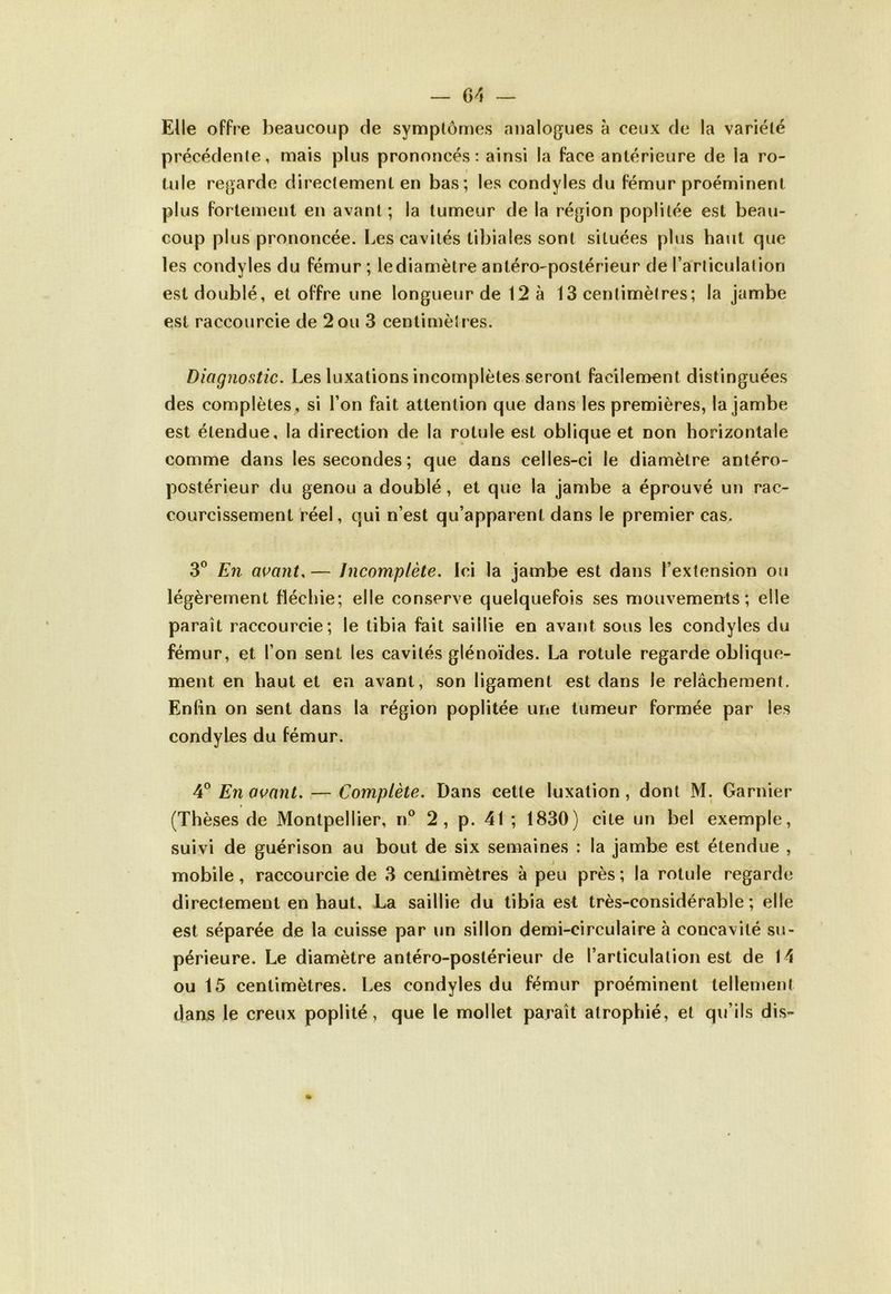 Elle offre beaucoup de symptômes analogues à ceux de la variété précédente, mais plus prononcés: ainsi la face antérieure de la ro- tule regarde directement en bas; les condyles du fémur proéminent plus fortement en avant ; la tumeur de la région poplitée est beau- coup plus prononcée. Les cavités tibiales sont situées plus haut que les condyles du fémur ; le diamètre antéro-postérieur de l’articulation est doublé, et offre une longueur de 12 à 13 centimètres; la jambe est raccourcie de 2 ou 3 centimètres. Diagnostic. Les luxations incomplètes seront facilement distinguées des complètes , si l’on fait attention que dans les premières, la jambe est étendue, la direction de la rotule est oblique et non horizontale comme dans les secondes; que dans celles-ci le diamètre antéro- postérieur du genou a doublé, et que la jambe a éprouvé un rac- courcissement réel, qui n’est qu’apparent dans le premier cas. 3° En avant. — Incomplète. Ici la jambe est dans l’extension ou légèrement fléchie ; elle conserve quelquefois ses mouvements; elle paraît raccourcie; le tibia fait saillie en avant sous les condyles du fémur, et l’on sent les cavités glénoïdes. La rotule regarde oblique- ment en haut et en avant, son ligament est dans le relâchement. Enfin on sent dans la région poplitée une tumeur formée par les condyles du fémur. 4° En avant. — Complète. Dans cette luxation, dont M. Garnier (Thèses de Montpellier, n° 2, p. 41 ; 1830) cite un bel exemple, suivi de guérison au bout de six semaines : la jambe est étendue , mobile, raccourcie de 3 centimètres à peu près; la rotule regarde directement en haut. La saillie du tibia est très-considérable; elle est séparée de la cuisse par un sillon demi-circulaire à concavité su- périeure. Le diamètre antéro-postérieur de l’articulation est de 14 ou 15 centimètres. Les condyles du fémur proéminent tellement dans le creux poplité, que le mollet paraît atrophié, et qu’ils dis-