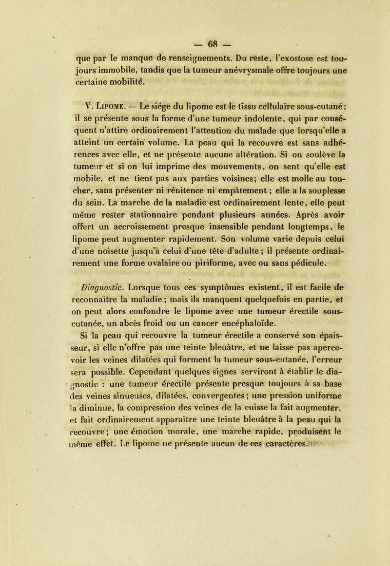 que par le manque de renseignements. Du reste, l’exostose est tou- jours immobile, tandis que la tumeur anévrysmale offre toujours une certaine mobilité. V. Lipome. — Le siège du lipome est îe tissu cellulaire sous-cutané; il se présente sous la forme d’une tumeur indolente, qui par consé- quent n’attire ordinairement l’attention du malade que lorsqu’elle a atteint un certain volume. La peau qui la recouvre est sans adhé- rences avec elle, et ne présente aucune altération. Si on soulève la tumeur et si on lui imprime des mouvements, on sent qu’elle est mobile, et ne lient pas aux parties voisines; elle est molle au tou- cher, sans présenter ni rénitence ni empâtement ; elle a la souplesse du sein. La marche de la maladie est ordinairement lente, elle peut même rester stationnaire pendant plusieurs années. Après avoir offert un accroissement presque insensible pendant longtemps, le lipome peut augmenter rapidement. Son volume varie depuis celui d’une noisette jusqu’à celui d’une tête d’adulte; il présente ordinai- rement une forme ovalaire ou piriforme, avec ou sans pédicule^ Diagnostic. Lorsque tous ces symptômes existent, il est facile de reconnaître la maladie; mais ils manquent quelquefois en partie, et on peut alors confondre le lipome avec une tumeur érectile sous- cutanée, un abcès froid ou un cancer encéphaloïde. Si la peau qui recouvre la tumeur érectile a conservé son épais- seur, si elle n’offre pas une teinte bleuâtre, et ne laisse pas aperce- voir les veines dilatées qui forment la tumeur sous-cutanée, l’erreur sera possible. Cependant quelques signes serviront à établir le dia- gnostic : une tumeur érectile présente presque toujours à sa base des veines sinueuses, dilatées, convergentes; une pression uniforme Sa diminue, la compression des veines de la cuisse la fait augmenter, et fait ordinairement apparaître une teinte bleuâtre à la peau qui la recouvre; une émotion morale, une marche rapide, produisent le même effet. Le lipome ne présente aucun de ces caractères.