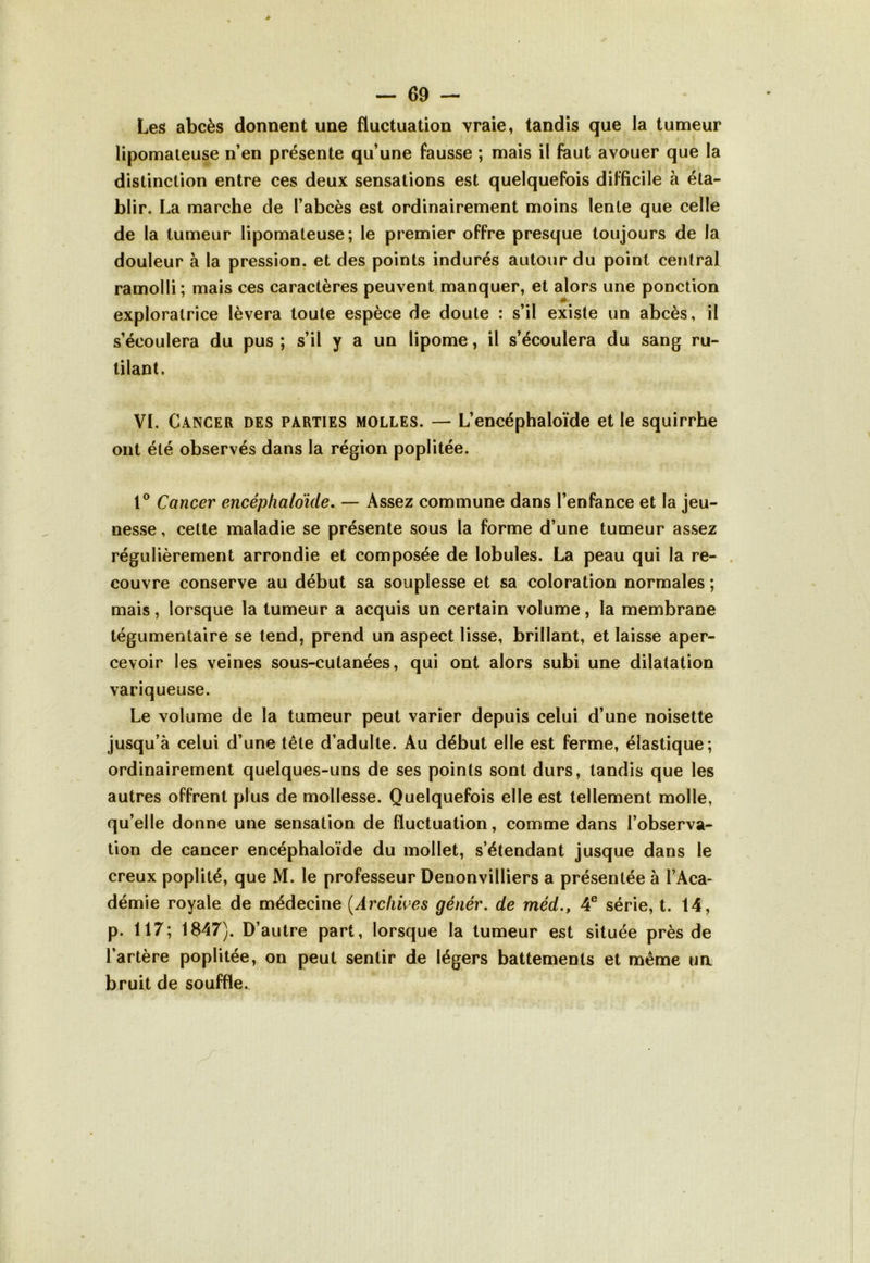 Les abcès donnent une fluctuation vraie, tandis que la tumeur lipomateuse n’en présente qu’une fausse ; mais il faut avouer que la distinction entre ces deux sensations est quelquefois difficile à éta- blir. La marche de l’abcès est ordinairement moins lente que celle de la tumeur lipomateuse; le premier offre presque toujours de la douleur à la pression, et des points indurés autour du point central ramolli; mais ces caractères peuvent manquer, et alors une ponction # exploratrice lèvera toute espèce de doute : s’il existe un abcès, il s’écoulera du pus ; s’il y a un lipome, il s’écoulera du sang ru- tilant, VI. Cancer des parties molles. — L’encéphaloïde et le squirrhe ont été observés dans la région poplitée. 1° Cancer encéphaloïde. — Assez commune dans l’enfance et la jeu- nesse , cette maladie se présente sous la forme d’une tumeur assez régulièrement arrondie et composée de lobules. La peau qui la re- couvre conserve au début sa souplesse et sa coloration normales ; mais, lorsque la tumeur a acquis un certain volume, la membrane tégumentaire se tend, prend un aspect lisse, brillant, et laisse aper- cevoir les veines sous-cutanées, qui ont alors subi une dilatation variqueuse. Le volume de la tumeur peut varier depuis celui d’une noisette jusqu’à celui d’une tête d’adulte. Au début elle est ferme, élastique; ordinairement quelques-uns de ses points sont durs, tandis que les autres offrent plus de mollesse. Quelquefois elle est tellement molle, qu’elle donne une sensation de fluctuation, comme dans l’observa- tion de cancer encéphaloïde du mollet, s’étendant jusque dans le creux poplité, que M. le professeur Denonvilliers a présentée à l’Aca- démie royale de médecine (Archives génér. de méd., 4e série, t. 14, p. 117; 1847). D’autre part, lorsque la tumeur est située près de l’artère poplitée, on peut sentir de légers battements et même ua bruit de souffle.