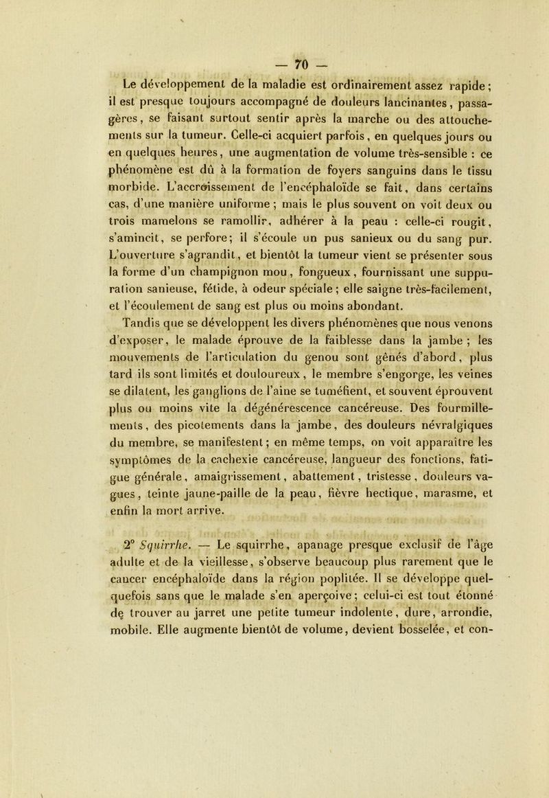 Le développement de la maladie est ordinairement assez rapide; il est presque toujours accompagné de douleurs lancinantes, passa- gères, se faisant surtout sentir après la marche ou des attouche- ments sur la tumeur. Celle-ci acquiert parfois, en quelques jours ou en quelques heures, une augmentation de volume très-sensible : ce phénomène est dû à la formation de foyers sanguins dans le tissu morbide. L’accroissement de l’encéphaloïde se fait, dans certains cas, d’une manière uniforme ; mais le plus souvent on voit deux ou trois mamelons se ramollir, adhérer à la peau : celle-ci rougit, s’amincit, se perfore; il s’écoule un pus sanieux ou du sang pur. L’ouverture s’agrandit, et bientôt la tumeur vient se présenter sous la forme d’un champignon mou, fongueux, fournissant une suppu- ration sanieuse, fétide, à odeur spéciale; elle saigne très-facilement, et l’écoulement de sang est plus ou moins abondant. Tandis que se développent les divers phénomènes que nous venons d’exposer, le malade éprouve de la faiblesse dans la jambe; les mouvements de l’articulation du genou sont gênés d’abord, plus tard ils sont limités et douloureux, le membre s’engorge, les veines se dilatent, les ganglions de l’aine se tuméfient, et souvent éprouvent plus ou moins vite la dégénérescence cancéreuse. Des fourmille- ments , des picotements dans la jambe, des douleurs névralgiques du membre, se manifestent; en même temps, on voit apparaître les symptômes de la cachexie cancéreuse, langueur des fonctions, fati- gue générale, amaigrissement, abattement, tristesse, douleurs va- gues, teinte jaune-paille de la peau, fièvre hectique, marasme, et enfin la mort arrive. 2° Squirrhe. — Le squirrhe, apanage presque exclusif de l’âge adulte et de la vieillesse, s’observe beaucoup plus rarement que le cancer encéphaloïde dans la région poplitée. 11 se développe quel- quefois sans que le malade s’en aperçoive; celui-ci est tout étonné de trouver au jarret une petite tumeur indolente, dure, arrondie, mobile. Elle augmente bientôt de volume, devient bosselée, et con-