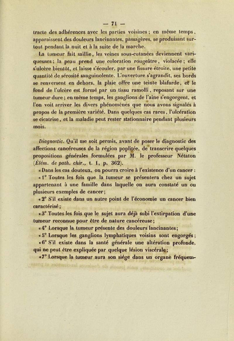 tracte des adhérences avec les parties voisines ; en même temps, apparaissent des douleurs lancinantes, passagères, se produisant sur- tout pendant la nuit et à la suite de la marche. La tumeur lait saillie, les veines sous-cutanées deviennent vari- queuses; la peau prend une coloration rougeâtre, violacée; elle s’ulcère bientôt, et laisse s’écouler, par une fissure étroite, une petite quantité de sérosité sanguinolente. L’ouverture s’agrandit, ses bords se renversent en dehors, la plaie offre une teinte blafarde, et le fond de l’ulcère est formé par un tissu ramolli, reposant sur une tumeur dure ; en même temps, les ganglions de l’aine s’engorgent, et ■ l’on voit arriver les divers phénomènes que nous avons signalés à propos de la première variété. Dans quelques cas rares, l’ulcération se cicatrise, et la maladie peut rester stationnaire pendant plusieurs mois. Diagnostic. Qu’il me soit permis, avant de poser le diagnostic des affections cancéreuses de la région poplitée, de transcrire quelques propositions générales formulées par M. le professeur Nétaton 9 (.Elém. de patli. chir., t. 1, p. 362). « Dans les cas douteux, on pourra croire à l’existence d’un cancer : «1° Toutes les fois que la tumeur se présentera chez un sujet appartenant à une famille dans laquelle on aura constaté un ou plusieurs exemples de cancer; « 2° S’il existe dans un autre point de l’économie un cancer bien caractérisé ; «3° Toutes les fois que le sujet aura déjà subi l’extirpation d’une tumeur reconnue pour être de nature cancéreuse; «4° Lorsque la tumeur présente des douleurs lancinantes; « 5° Lorsque les ganglions lymphatiques voisins sont engorgés ; «6° S’il existe dans la santé générale une altération profonde, qui ne peut être expliquée par quelque lésion viscérale; «7° Lorsque la tumeur aura son siège dans un organe fréquem-