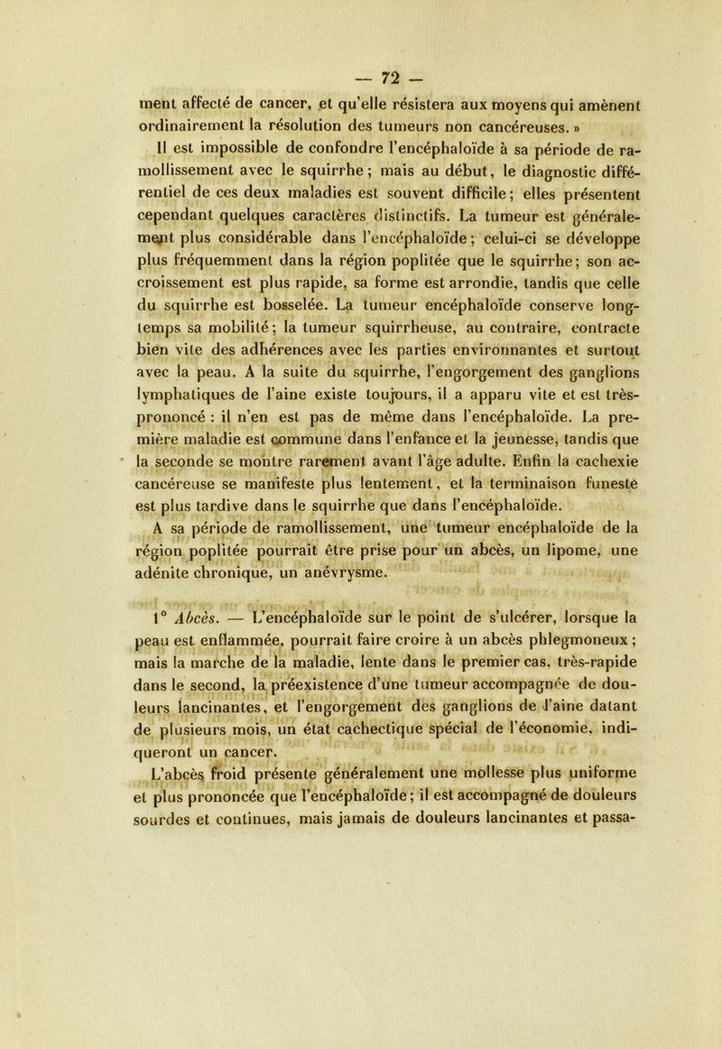 ment affecté de cancer, et qu’elle résistera aux moyens qui amènent ordinairement la résolution des tumeurs non cancéreuses. » Il est impossible de confondre l’encéphaloïde à sa période de ra- mollissement avec le squirrhe ; mais au début, le diagnostic diffé- rentiel de ces deux maladies est souvent difficile ; elles présentent cependant quelques caractères distinctifs. La tumeur est générale- ment plus considérable dans l’encéphaloïde ; celui-ci se développe plus fréquemment dans la région poplitée que le squirrhe; son ac- croissement est plus rapide, sa forme est arrondie, tandis que celle du squirrhe est bosselée. La tumeur encéphaloïde conserve long- temps sa mobilité; la tumeur squirrheuse, au contraire, contracte bien vite des adhérences avec les parties environnantes et surtout avec la peau. A la suite du squirrhe, l’engorgement des ganglions lymphatiques de l’aine existe toujours, il a apparu vite et est très- prononcé : il n’en est pas de même dans l’encéphaloïde. La pre- mière maladie est commune dans l’enfance et la jeunesse, tandis que la seconde se montre rarement avant l’âge adulte. Enfin la cachexie cancéreuse se manifeste plus lentement, et la terminaison funeste est plus tardive dans le squirrhe que dans l’encéphaloïde. A sa période de ramollissement, une tumeur encéphaloïde de la région poplitée pourrait être prise pour un abcès, un lipome, une adénite chronique, un anévrysme. I *' ' ■ * r * i - .• p . 4, * X , . 4 1° Abcès. — L’encéphaloïde sur le point de s’ulcérer, lorsque la peau est enflammée, pourrait faire croire à un abcès phlegmoneux; mais la marche de la maladie, lente dans le premier cas, très-rapide dans le second, la préexistence d’une tumeur accompagnée de dou- leurs lancinantes, et l’engorgement des ganglions de J’aine datant de plusieurs mois, un état cachectique spécial de l’économie, indi- queront un cancer. L’abcès froid présente généralement une mollesse plus uniforme et plus prononcée que l’encéphaloïde; il est accompagné de douleurs sourdes et continues, mais jamais de douleurs lancinantes et passa-