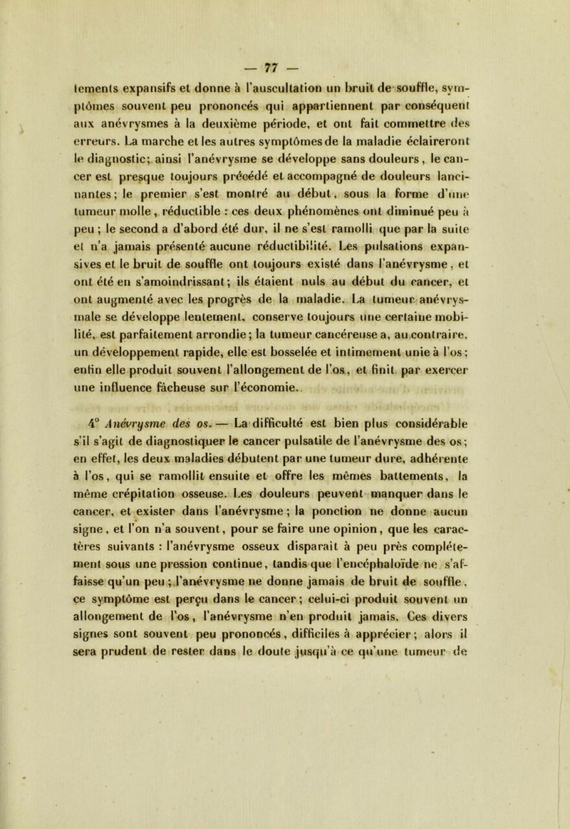 lements expansifs et donne à l’auscultation un bruit de souffle, sym- ptômes souvent peu prononcés qui appartiennent par conséquent aux anévrysmes à la deuxième période, et ont fait commettre des erreurs. La marche et les autres symptômes de la maladie éclaireront le diagnostic; ainsi l’anévrysme se développe sans douleurs, le can- cer est presque toujours précédé et accompagné de douleurs lanci- nantes ; le premier s’est montré au début, sous la forme d’une tumeur molle, réductible : ces deux phénomènes ont diminué peu à peu ; le second a d’abord été dur, il ne s’est ramolli que par la suite et n’a jamais présenté aucune réductibifité. Les pulsations expan- sives et le bruit de souffle ont toujours existé dans l’anévrysme, et ont été en s’amoindrissant; ils étaient nuis au début du cancer, et ont augmenté avec les progrès de la maladie. La tumeur anévrys- male se développe lentement, conserve toujours une certaine mobi- lité, est parfaitement arrondie; la tumeur cancéreuse a, au contraire, un développement rapide, elle est bosselée et intimement unie à l’os ; entin elle produit souvent l’allongement de l’os, et finit par exercer une influence fâcheuse sur l’économie. 4° Anévrysme des os. — La difficulté est bien plus considérable s’il s’agit de diagnostiquer le cancer pulsatile de l’anévrysme des os; en effet, les deux maladies débutent par une tumeur dure, adhérente à l’os, qui se ramollit ensuite et offre les mêmes battements, la même crépitation osseuse. Les douleurs peuvent manquer dans le cancer, et exister dans l’anévrysme ; la ponction ne donne aucun signe, et l’on n’a souvent, pour se faire une opinion, que les carac- tères suivants : l’anévrysme osseux disparaît à peu près complète- ment sous une pression continue, tandis que l’encéphaloïde ne s’af- faisse qu’un peu ; l’anévrysme ne donne jamais de bruit de souffle , ce symptôme est perçu dans le cancer; celui-ci produit souvent un allongement de l’os, l’anévrysme n’en produit jamais. Ces divers signes sont souvent peu prononcés, difficiles à apprécier; alors il sera prudent de rester dans le doute jusqu’à ce qu’une tumeur de