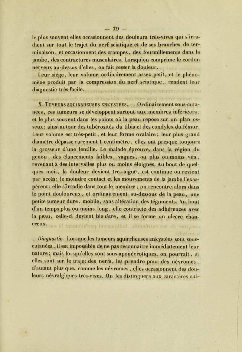 le plus souvent elles occasionnent des douleurs très-vives qui s’irra- dient sur tout le trajet du nerf sciatique et de ses branches de ter- minaison , et occasionnent des crampes, des fourmillements dans la jambe, des contractures musculaires. Lorsqu’on comprime le cordon nerveux au-dessus d’elles, on fait cesser la douleur. Leur siège, leur volume ordinairement assez petit, et le phéno- mène produit par la compression du nerf sciatique, rendent leur diagnostic très-facile. X. Tumeurs squirrheuses enkystées. — Ordinairement sous-cuta- nées, ces tumeurs se développent surtout aux membres inférieurs, et le plus souvent dans les points où la peau repose sur un plan os- seux ; ainsi autour des tubérosités du tibia et des condyles du fémur. Leur volume est très-petit, et leur forme ovalaire; leur plus grand diamètre dépasse rarement 1 centimètre, elles ont presque toujours la grosseur d’une lentille. Le malade éprouve, dans la région du genou , des élancements faibles, vagues, ou plus ou moins vifs, revenant à des intervalles plus ou moins éloignés. Au bout de quel- ques mois, la douleur devient très-aiguë, est continue ou revient par accès; le moindre contact et les mouvements de la jambe l’exas- pèrent ; elle s’irradie dans tout le membre ; on rencontre alors dans le point douloureux, et ordinairement au-dessous de la peau, une petite tumeur dure, mobile, sans altération des téguments. Au bout d’un temps plus ou moins long, elle contracte des adhérences avec la peau, celle-ci devient bleuâtre, et il se forme un ulcère chan- cre ux. Diagnostic. Lorsque les tumeurs squirrheuses enkystées sont sous- cutanées, il est impossible de ne pas reconnaître immédiatement leur nature; mais lorsqu’elles sont sous-aponévrotiques, on pourrait, si elles sont sur le trajet des nerfs, les prendre pour des névromes , d’autant plus que, comme les névromes , elles occasionnent des dou- leurs névralgiques très-vives. On les distinguera aux caractères suL-