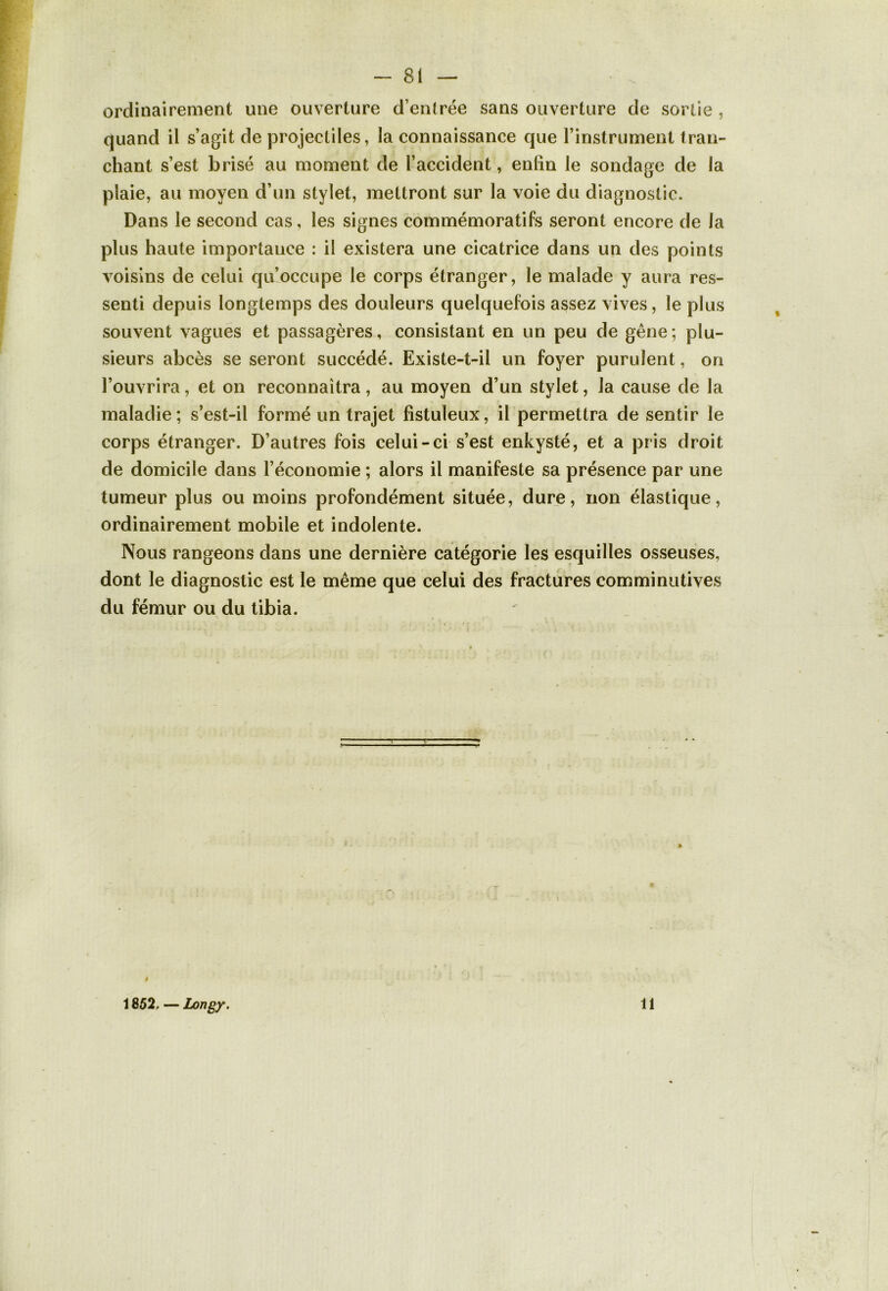 ordinairement une ouverture d’entrée sans ouverture de sortie , quand il s’agit de projectiles, la connaissance que l’instrument tran- chant s’est brisé au moment de l’accident, enfin le sondage de la plaie, au moyen d’un stylet, mettront sur la voie du diagnostic. Dans le second cas, les signes commémoratifs seront encore de la plus haute importance : il existera une cicatrice dans un des points voisins de celui qu’occupe le corps étranger, le malade y aura res- senti depuis longtemps des douleurs quelquefois assez vives, le plus souvent vagues et passagères, consistant en un peu de gêne; plu- sieurs abcès se seront succédé. Existe-t-il un foyer purulent, on l’ouvrira, et on reconnaîtra, au moyen d’un stylet, la cause de la maladie; s’est-il formé un trajet fistuïeux, il permettra de sentir le corps étranger. D’autres fois celui-ci s’est enkysté, et a pris droit de domicile dans l’économie ; alors il manifeste sa présence par une tumeur plus ou moins profondément située, dure, non élastique, ordinairement mobile et indolente. Nous rangeons dans une dernière catégorie les esquilles osseuses, dont le diagnostic est le même que celui des fractures comminutives du fémur ou du tibia. 1852. — Longy. 11