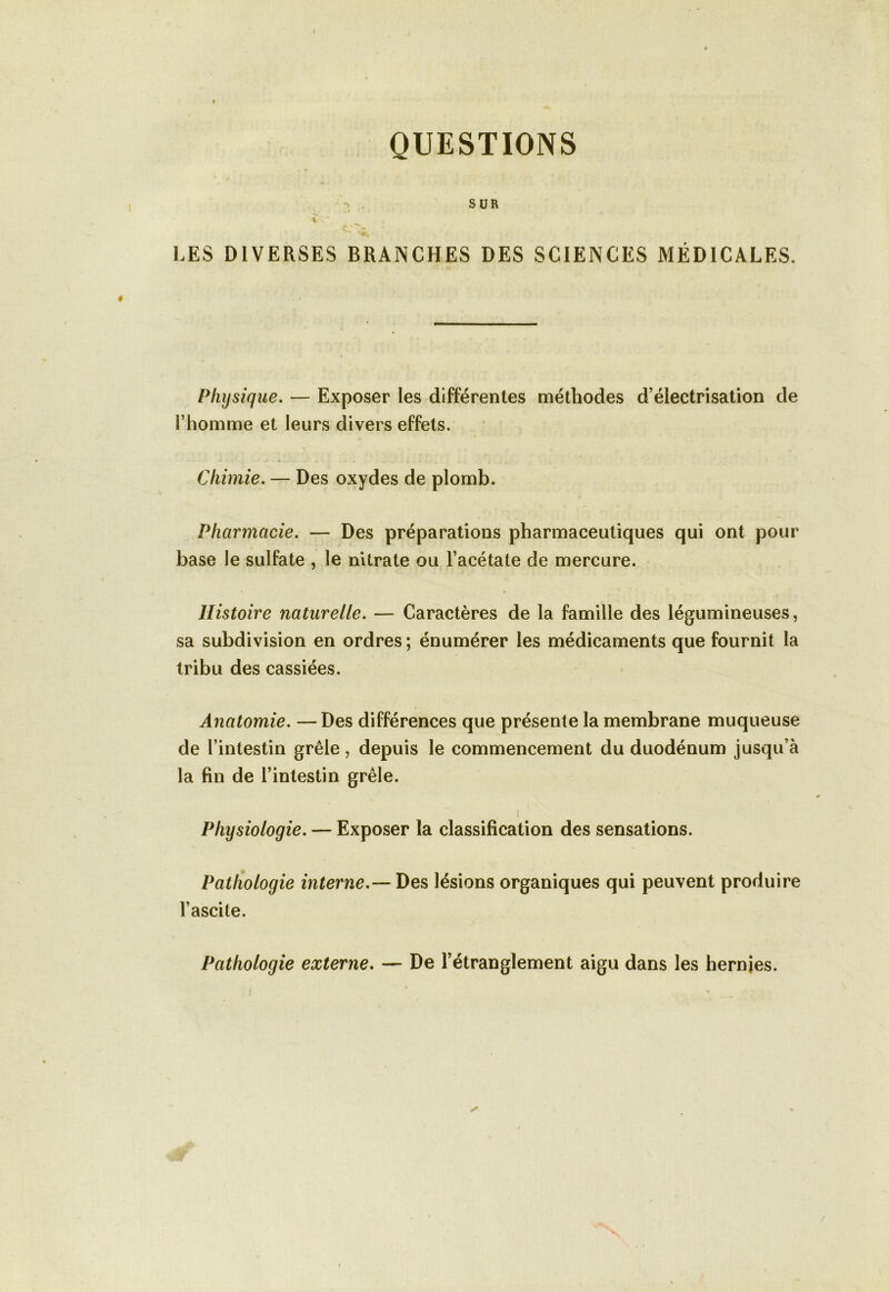 QUESTIONS SUR *. wl « \ ' / LES DIVERSES BRANCHES DES SCIENCES MÉDICALES. Physique. — Exposer les différentes méthodes d’électrisation de l’homme et leurs divers effets. Chimie. — Des oxydes de plomb. Pharmacie. — Des préparations pharmaceutiques qui ont pour base le sulfate , le nitrate ou l’acétate de mercure. Histoire naturelle. — Caractères de la famille des légumineuses, sa subdivision en ordres ; énumérer les médicaments que fournit la tribu des cassiées. Anatomie. — Des différences que présente la membrane muqueuse de l’intestin grêle, depuis le commencement du duodénum jusqu’à la fin de l’intestin grêle. * Physiologie. — Exposer la classification des sensations. Pathologie interne.— Des lésions organiques qui peuvent produire l’ascite. Pathologie externe. — De l’étranglement aigu dans les hernies.