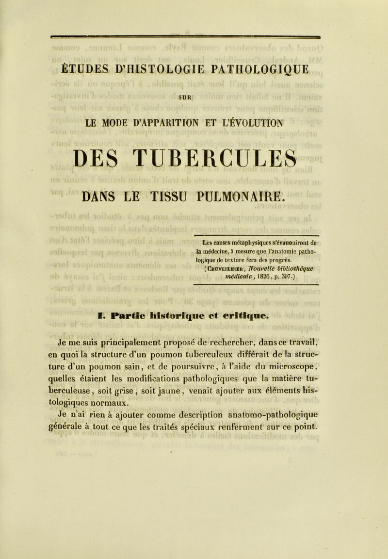 ÉTUDES D’HISTOLOGIE PATHOLOGIQUE SUR LE MODE D’APPARITION ET L’ÉVOLUTION I DES TUBERCULES DANS LE TISSU PULMONAIRE. Les causes métaphysiques s’évanouiront de la médecine, à mesure que l’anatomie patho- logique de texture fera des progrès. (Cruveilhier , Nouvelle bibliothèque médicale j 1826, p. 397.) I. Partie historique et critique. Je me suis principalement proposé de rechercher, dans ce travail, en quoi la structure d’un poumon tuberculeux différait de la struc- ture d’un poumon sain, et de poursuivre, à l’aide du microscope, quelles étaient les modifications pathologiques que la matière tu- berculeuse, soit grise , soit jaune, venait ajouter aux éléments his- tologiques normaux. Je n’ai rien à ajouter comme description anatomo-pathologique générale à tout ce que les traités spéciaux renferment sur ce point. i