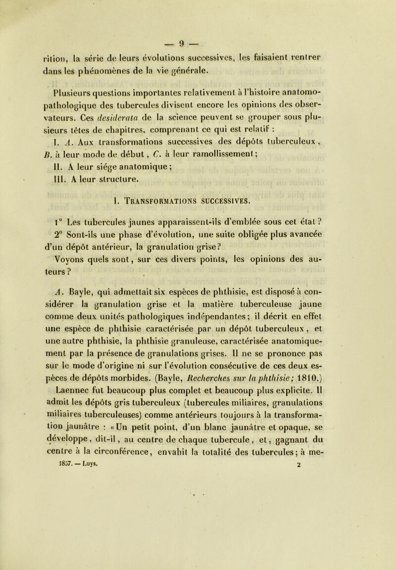 rition, la série de leurs évolutions successives, les faisaient rentrer dans les phénomènes de la vie générale. Plusieurs questions importantes relativement à l’histoire anatomo- pathologique des tubercules divisent encore les opinions des obser- vateurs. Ces desiderata de la science peuvent se grouper sous plu- sieurs têtes de chapitres, comprenant ce qui est relatif : I. A. Aux transformations successives des dépôts tuberculeux, R. à leur mode de début, C. à leur ramollissement; II. À leur siège anatomique ; III. À leur structure. I. Transformations successives. 1° Les tubercules jaunes apparaissent-ils d’emblée sous cet état? 2° Sont-ils une phase d’évolution, une suite obligée plus avancée d’un dépôt antérieur, la granulation grise? Voyons quels sont, sur ces divers points, les opinions des au- teurs ? A. Bayle, qui admettait six espèces de phthisie, est disposé à con- sidérer la granulation grise et la matière tuberculeuse jaune comme deux unités pathologiques indépendantes; il décrit en effet une espèce de phthisie caractérisée par un dépôt tuberculeux, et une autre phthisie, la phthisie granuleuse, caractérisée anatomique- ment par la présence de granulations grises. Il ne se prononce pas sur le mode d’origine ni sur l’évolution consécutive de ces deux es- pèces de dépôts morbides. (Bayle, Recherches sur la phthisie; 1810.) Laennec fut beaucoup plus complet et beaucoup plus explicite. Il admit les dépôts gris tuberculeux (tubercules miliaires, granulations miliaires tuberculeuses) comme antérieurs toujours à la transforma- tion jaunâtre : «Un petit point, d’un blanc jaunâtre et opaque, se développe, dit-il, au centre de chaque tubercule , et, gagnant du centre à la circonférence, envahit la totalité des tubercules; à me- 1857. — Luys. 2