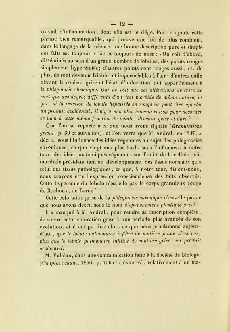 travail d’inflammation , dont elle est le siège. Puis il ajoute cette phrase bien remarquable , qui prouve une fois de plus combien , dans le langage de la science, une bonne description pure et simple des faits est toujours vraie et toujours de mise : «On voit d’abord, disséminés au sein d’un grand nombre de lobules, des points rouges simplement hyperémiés; d’autres points sont rouges aussi, et, de plus, ils sont devenus friables et imperméables à l’air ; d’autres enfin offrant la couleur grise et l’état d’induration qui appartiennent à la phlegmasie chronique. Qui ne voit que ces altérations diverses ne sont que des degrés différents d'un état morbide de même nature, et que, si la fraction de lobule hépatisée en rouge ne peut être appelée un produit accidentel, il n'y a non plus aucune raison pour accorder ce nom ci cette même fraction de lobule, devenue grise et dure? Que l’on se reporte à ce que nous avons signalé (Granulations grises, p. 30 et suivantes), et l’on verra que M. Andral, en 1837, a décrit, sous l’influence des idées régnantes au sujet des phlegmasies chroniques, ce que vingt ans plus tard , sous l’influence, à notre tour, des idées anatomiques régnantes sur l’unité de la cellule pri- mordiale présidant tant au développement des tissus normaux qu’à celui des tissus pathologiques, ce que, à notre tour, disions-nous, nous croyons être l’expression consciencieuse des faits observés. Cette hyperémie du lobule n’est-elle pas le corps granuleux rouge de Rochoux, de Baron? Cette coloration grise de la phlegmasie chronique n’est-elle pas ce que nous avons décrit sous le nom (Yépanchement plastique gris? Il a manqué à M. Andral, pour rendre sa description complète, de suivre celte coloration grise à une période plus avancée de son évolution, et il eût pu dire alors ce que nous proclamons aujour- d’hui, que le lobule pulmonaire infiltré de matière jaune n'est pas, plus que le lobule pulmonaire infiltré de matière grise, un produit accidentel. M. Vulpian, dans une communication faite à la Société de biologie [Comptes rendus, 1856, p. 156 et suivantes), relativement à un ma-