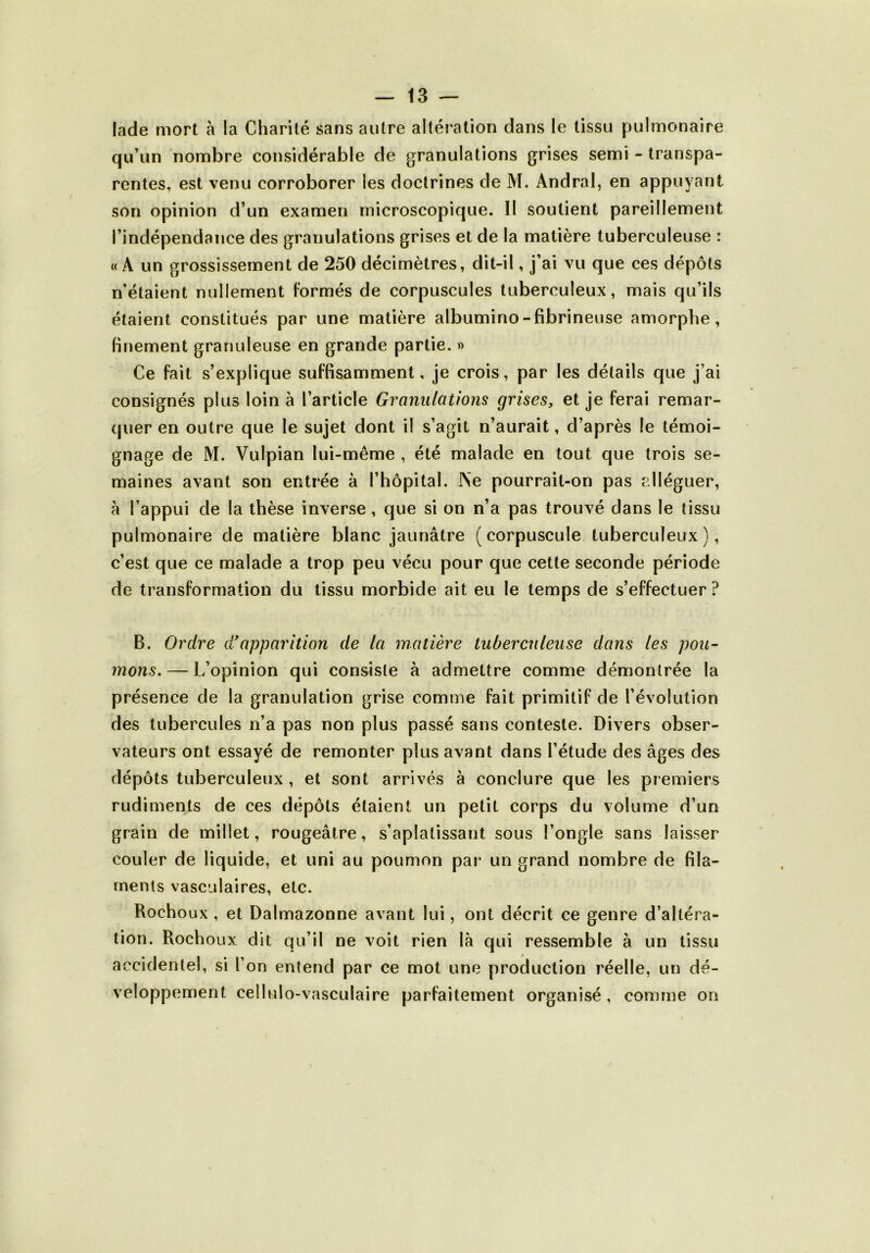 lade mort à la Charité sans autre altération dans le tissu pulmonaire qu’un nombre considérable de granulations grises semi - transpa- rentes, est venu corroborer les doctrines de M. Andral, en appuyant son opinion d’un examen microscopique. II soutient pareillement l’indépendance des granulations grises et de la matière tuberculeuse : « A un grossissement de 250 décimètres, dit-il, j’ai vu que ces dépôts n'étaient nullement formés de corpuscules tuberculeux, mais qu’ils étaient constitués par une matière albumino-fibrineuse amorphe, finement granuleuse en grande partie. » Ce fait s’explique suffisamment, je crois, par les détails que j’ai consignés plus loin à l’article Granulations grises, et je ferai remar- quer en outre que le sujet dont il s’agit n’aurait, d’après le témoi- gnage de M. Vulpian lui-même , été malade en tout que trois se- maines avant son entrée à l’hôpital. JNe pourrait-on pas alléguer, à l’appui de la thèse inverse, que si on n’a pas trouvé dans le tissu pulmonaire de matière blanc jaunâtre (corpuscule tuberculeux), c’est que ce malade a trop peu vécu pour que cette seconde période de transformation du tissu morbide ait eu le temps de s’effectuer? B. Ordre d!apparition de la matière tuberculeuse dans les pou- mons.— L’opinion qui consiste à admettre comme démontrée la présence de la granulation grise comme fait primitif de l’évolution des tubercules n’a pas non plus passé sans conteste. Divers obser- vateurs ont essayé de remonter plus avant dans l’étude des âges des dépôts tuberculeux , et sont arrivés à conclure que les premiers rudiments de ces dépôts étaient un petit corps du volume d’un grain de millet, rougeâtre, s’aplatissant sous l’ongle sans laisser couler de liquide, et uni au poumon par un grand nombre de fila- ments vasculaires, etc. Rochoux , et Dalmazonne avant lui, ont décrit ce genre d’altéra- tion. Rochoux dit qu’il ne voit rien là qui ressemble à un tissu accidentel, si l’on entend par ce mot une production réelle, un dé- veloppement cellulo-vasculaire parfaitement organisé, comme on