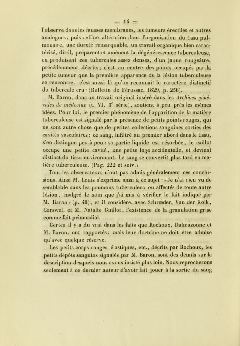 l’observe dans les fausses membranes, les tumeurs érectiles et autres analogues; puis : «Une altération dans l’organisation du tissu pul- monaire, une dureté remarquable, un travail organique bien carac- térisé, dit-il, préparent et amènent la dégénérescence tuberculeuse, en produisant ces tubercules assez denses, d’un jaune rougeâtre, précédemment décrits; c’est au centre des points occupés par la petite tumeur que la première apparence de la lésion tuberculeuse se rencontre, c’est aussi là qu’on reconnaît le caractère distinctif du tubercule cru » (Bulletin de Férussac, 1829, p. 256). M. Baron, dans un travail original inséré dans les Archives géné- rales de médecine (t. VI, 3e série), soutient à peu près les mêmes idées. Pour lui, le premier phénomène de l’apparition de la matière tuberculeuse est signalé par la présence de petits points rouges, qui ne sont autre chose que de petites collections sanguines sorties des cavités vasculaires; ce sang, infiltré au premier abord dans le tissu, s’en distingue peu à peu : sa partie liquide est résorbée, le caillot occupe une petite cavité, une petite loge accidentelle, et devient distinct du tissu environnant. Le sang se convertit plus tard en ma- tière tuberculeuse. (Pag. 222 et suiv.) Tous les observateurs n’ont pas admis généralement ces conclu- sions. Ainsi M. Louis s’exprime ainsi à ce sujet : «Je n’ai rien vu de semblable dans les poumons tuberculeux ou affectés de toute autre lésion, malgré le soin que j’ai mis à vérifier le fait indiqué par M. Baron» (p. 40); et il considère, avec Schrœder, Van der Kolk, Carswel, et M. Natalis Guillot, l’existence de la granulation grise comme fait primordial. Certes il y a du vrai dans les faits que Rochoux, Dalmazonne et M. Baron, ont rapportés; mais leur doctrine ne doit être admise qu’avec quelque réserve. Les petits corps rouges élastiques, etc., décrits par Rochoux, les petits dépôts sanguins signalés par M. Baron, sont des détails sur la description desquels nous avons insisté plus loin. Nous reprocherons seulement à ce dernier auteur d’avoir fait jouer à la sortie du sang