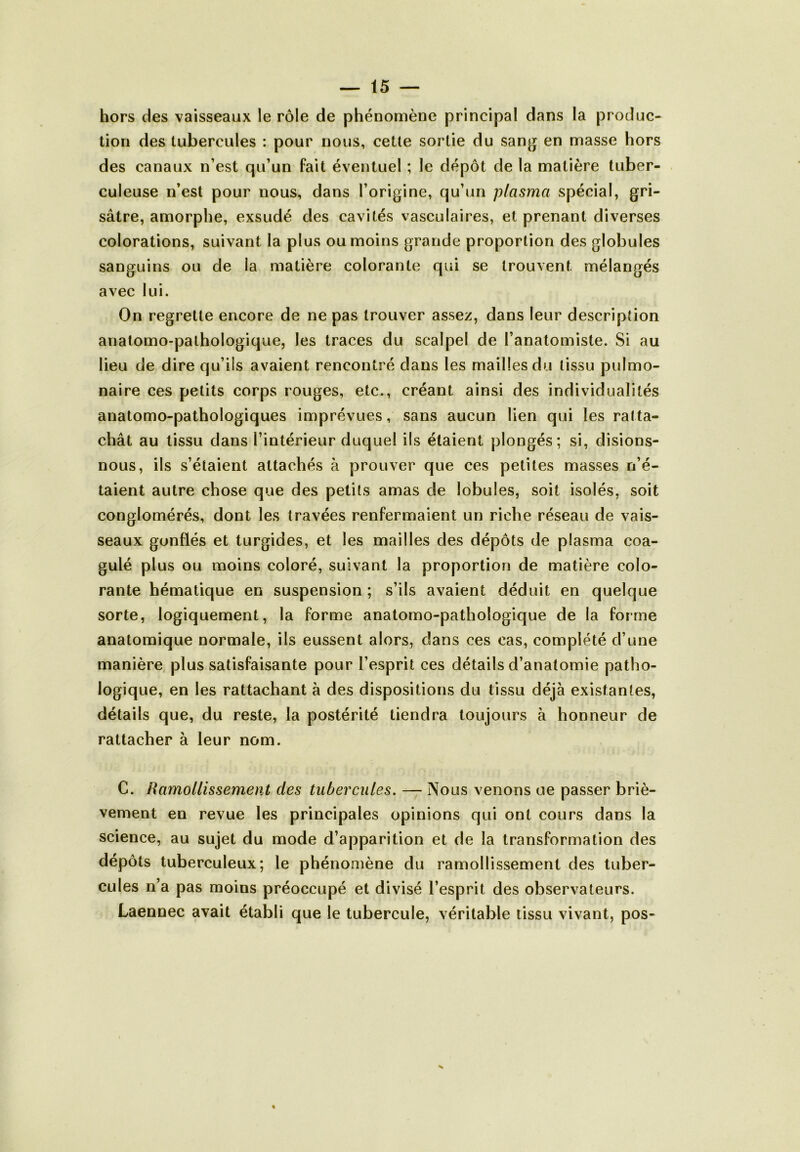 hors des vaisseaux le rôle de phénomène principal dans la produc- tion des tubercules : pour nous, cette sortie du sang en masse hors des canaux n’est qu’un fait éventuel ; le dépôt de la matière tuber- culeuse n’est pour nous, dans l’origine, qu’un plasma spécial, gri- sâtre, amorphe, exsudé des cavités vasculaires, et prenant diverses colorations, suivant la plus ou moins grande proportion des globules sanguins ou de la matière colorante qui se trouvent mélangés avec lui. On regrette encore de ne pas trouver assez, dans leur description anatomo-pathologique, les traces du scalpel de l’anatomiste. Si au lieu de dire qu’ils avaient rencontré dans les mailles du tissu pulmo- naire ces petits corps rouges, etc., créant ainsi des individualités anatomo-pathologiques imprévues, sans aucun lien qui les ratta- chât au tissu dans l’intérieur duquel ils étaient plongés; si, disions- nous, ils s’étaient attachés à prouver que ces petites masses n’é- taient autre chose que des petits amas de lobules, soit isolés, soit conglomérés, dont les travées renfermaient un riche réseau de vais- seaux gonflés et turgides, et les mailles des dépôts de plasma coa- gulé plus ou moins coloré, suivant la proportion de matière colo- rante hématique en suspension ; s’ils avaient déduit en quelque sorte, logiquement, la forme anatomo-pathologique de la forme anatomique normale, ils eussent alors, dans ces cas, complété d’une manière plus satisfaisante pour l’esprit ces détails d’anatomie patho- logique, en les rattachant à des dispositions du tissu déjà existantes, détails que, du reste, la postérité tiendra toujours à honneur de rattacher à leur nom. C. Ramollissement des tubercules. — Nous venons oe passer briè- vement en revue les principales opinions qui ont cours dans la science, au sujet du mode d’apparition et de la transformation des dépôts tuberculeux; le phénomène du ramollissement des tuber- cules n’a pas moins préoccupé et divisé l’esprit des observateurs. Laennec avait établi que le tubercule, véritable tissu vivant, pos-