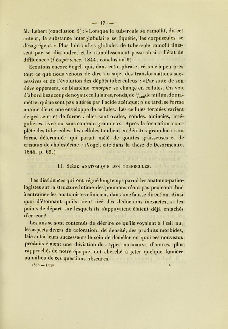 M. Lebert (conclusion 5) : «Lorsque le tubercule se ramollit, dit cet auteur, la substance interglobulaire se liquéfie, les corpuscules se désagrègent.» Plus loin : «Les globules de tubercule ramolli finis- sent par se dissoudre, et le ramollissement passe ainsi à l’état de diffluence » (l'Expérience, 1844; conclusion 6). Écoutons encore Vogel, qui, dans cette phrase, résume à peu près tout ce que nous venons de dire au sujet des transformations suc- cessives et de l’évolution des dépôts tuberculeux : «Par suite de son développement, ce blastème amorphe se change en cellules. On voit d’abord beaucoup de noyaux cellulaires, ronds, de 1/400de millim.de dia- mètre, qui ne sont pas altérés par l’acide acétique; plus tard, se forme autour d’eux une enveloppe de cellules. Les cellules formées varient de grosseur et de forme : elles sont ovales, rondes, amincies, irré- gulières, avec ou sans contenu granuleux. Après la formation com- plète des tubercules, les cellules tombent en détritus granuleux sans forme déterminée, qui parait mêlé de gouttes graisseuses et de cristaux de cholestérine.» (Vogel, cité dans la thèse de Desormeaux, 1844, p. 69.) IL Siège anatomique des tubercules. Les dissidences qui ont régné longtemps parmi les anatomo-patho- logistes sur la structure intime des poumons n’ont pas peu contribué à entraîner les anatomistes cliniciens dans une fausse direction. Ainsi quoi d’étonnant qu’ils aient tiré des déductions inexactes, si les points de départ sur lesquels ils s’appuyaient étaient déjà entachés d’erreur? Les uns se sont contentés de décrire ce qu’ils voyaient à l’œil nu, les aspects divers de coloration, de densité, des produits morbides, laissant a leurs successeurs le soin de démêler en quoi ces nouveaux produits étaient une déviation des types normaux; d’autres, plus rapprochés de notre époque, ont cherché à jeter quelque lumière au milieu de ces questions obscures. 1857. — Luys. 3