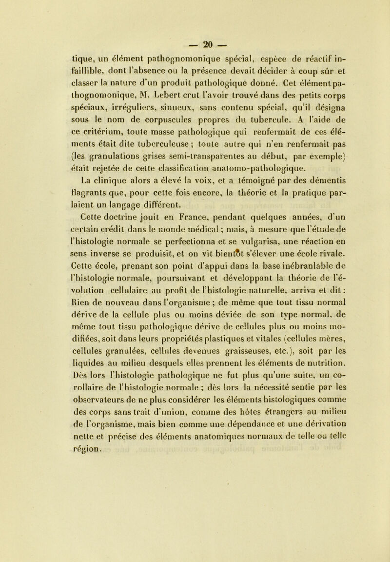 tique, un élément pathognomonique spécial, espèce de réactif in- faillible, dont l’absence ou la présence devait décider à coup sûr et classer la nature d’un produit pathologique donné. Cet élément pa- thognomonique, M. Lebert crut l’avoir trouvé dans des petits corps spéciaux, irréguliers, sinueux, sans contenu spécial, qu’il désigna sous le nom de corpuscules propres du tubercule. A l’aide de ce critérium, toute masse pathologique qui renfermait de ces élé- ments était dite tuberculeuse ; toute autre qui n’en renfermait pas (les granulations grises semi-transparentes au début, par exemple; était rejetée de cette classification anatomo-pathologique. La clinique alors a élevé la voix, et a témoigné par des démentis flagrants que, pour cette fois encore, la théorie et la pratique par- laient un langage différent. Cette doctrine jouit en France, pendant quelques années, d’un certain crédit dans le monde médical ; mais, à mesure que l’étude de l’histologie normale se perfectionna et se vulgarisa, une réaction en sens inverse se produisit, et on vit bientôt s’élever une école rivale. Cette école, prenant son point d’appui dans la base inébranlable de l’histologie normale, poursuivant et développant la théorie de l’é- volution cellulaire au profit de l’histologie naturelle, arriva et dit: Rien de nouveau dans l’organisme ; de même que tout tissu normal dérive de la cellule plus ou moins déviée de son type normal, de même tout tissu pathologique dérive de cellules plus ou moins mo- difiées, soit dans leurs propriétés plastiques et vitales (cellules mères, cellules granulées, cellules devenues graisseuses, etc.), soit par les liquides au milieu desquels elles prennent les éléments de nutrition. Dès lors l’histologie pathologique ne fut plus qu’une suite, un co- rollaire de l’histologie normale ; dès lors la nécessité sentie par les observateurs de ne plus considérer les éléments histologiques comme des corps sans trait d’union, comme des hôtes étrangers au milieu de l’organisme, mais bien comme une dépendance et une dérivation nette et précise des éléments anatomiques normaux de telle ou telle région.
