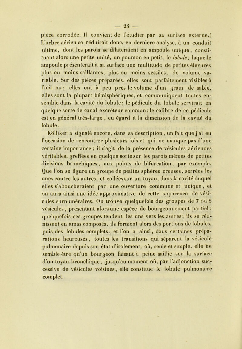 pièce corrodée. 11 convient de l’étudier par sa surface externe.) L’arbre aérien se réduirait donc, en dernière analyse, à un conduit ultime, dont les parois se dilateraient en ampoule unique, consti- tuant alors une petite unité, un poumon en petit, le lobule; laquelle ampoule présenterait à sa surface une multitude de petites élevures plus ou moins saillantes, plus ou moins sessiles, de volume va- riable. Sur des pièces préparées, elles sont parfaitement visibles à l’œil nu; elles ont à peu près le volume d’un grain de sable, elles sont la plupart hémisphériques, et communiquent toutes en- semble dans la cavité du lobule; le pédicule du lobule servirait en quelque sorte de canal excréteur commun; le calibre de ce pédicule est en général très-large , eu égard à la dimension de la cavité du lobule. Rolliker a signalé encore, dans sa description, un fait que j’ai eu l’occasion de rencontrer plusieurs fois et qui ne manque pas d’une certaine importance ; il .s’agit de la présence de vésicules aériennes véritables, greffées en quelque sorte sur les parois mêmes de petites divisions bronchiques, aux points de bifurcation, par exemple. Que l’on se figure un groupe de petites sphères creuses, serrées les unes contre les autres, et collées sur un tuyau, dans la cavité duquel elles s’aboucheraient par une ouverture commune et unique , et on aura ainsi une idée approximative de cette apparence de vési- cules surnuméraires. On trouve quelquefois des groupes de 7 ou 8 vésicules, présentant alors une espèce de bourgeonnement partiel ; quelquefois ces groupes tendent les uns vers les autres; ils se réu- nissent en amas composés, ils forment alors des portions de lobules, puis des lobules complets, et l’on a ainsi, dans certaines prépa- rations heureuses, toutes les transitions qui séparent la vésicule pulmonaire depuis son état d’isolement, où, seule et simple, elle ne semble être qu’un bourgeon faisant à peine saillie sur la surface d’un tuyau bronchique, jusqu’au moment où, par l’adjonction suc- cessive de vésicules voisines, elle constitue le lobule pulmonaire complet.