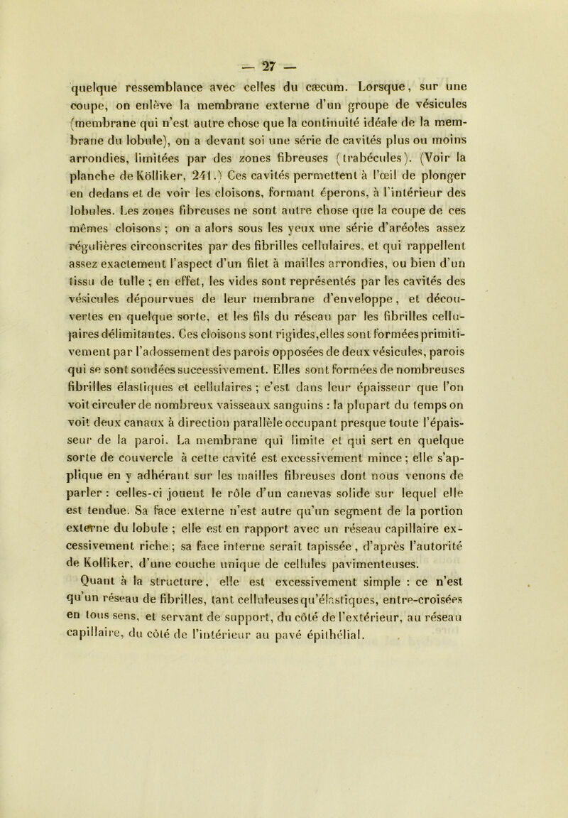 quelque ressemblance avec celles du cæcum. Lorsque, sur une coupe, on enlève la membrane externe d’un groupe de vésicules (membrane qui n’est autre chose que la continuité idéale de la mem- brane du lobule), on a devant soi une série de cavités plus ou moins arrondies, limitées par des zones fibreuses (trabécules). (Voir la planche deKolliker, 241.) Ces cavités permettent à l’œil de plonger en dedans et de voir les cloisons, formant éperons, à l’intérieur des lobules. Les zones fibreuses ne sont autre chose que la coupe de ces mêmes cloisons ; on a alors sous les yeux une série d’aréoles assez régulières circonscrites par des fibrilles cellulaires, et qui rappellent assez exactement l’aspect d’un blet à mailles arrondies, ou bien d’un tissu de tulle ; en effet, les vides sont représentés par les cavités des vésicules dépourvues de leur membrane d’enveloppe , et décou- vertes en quelque sorte, et les fils du réseau par les fibrilles cellu- laires délimitantes. Ces cloisons sont rigides,elles sont formées primiti- vement par l’adossement des parois opposées de deux vésicules, parois qui se sont sondées successivement. Elles sont formées de nombreuses fibrilles élastiques et cellulaires ; c’est, dans leur épaisseur que l’on voit circuler de nombreux vaisseaux sanguins : la plupart du temps on voit deux canaux à direction parallèle occupant presque toute l’épais- seur de la paroi. La membrane qui limite et qui sert en quelque sorte de couvercle à cette cavité est excessivement mince ; elle s’ap- plique en y adhérant sur les mailles fibreuses dont nous venons de parler : celles-ci jouent le rôle d’un canevas solide sur lequel elle est tendue. Sa face externe n’est autre qu’un segment de la portion externe du lobule ; elle est en rapport avec un réseau capillaire ex- cessivement riche; sa face interne serait tapissée, d’après l’autorité de Kolliker, d’une couche unique de cellules pavimenleuses. Quant à la structure, elle est excessivement simple : ce n’est qu un réseau de fibrilles, tant celluleuses qu’élastiques, entre-croisées en tous sens, et servant de support, du côté de l’extérieur, au réseau capillaire, du côté de l’intérieur au pavé épithélial.