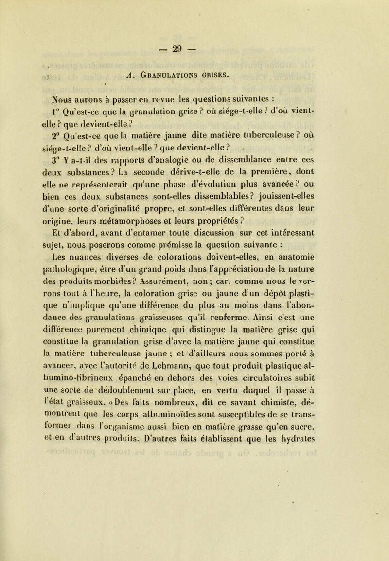 A. Granulations grises. Nous aurons à passer en revue les questions suivantes : 1° Qu’est-ce que la granulation grise? où siége-t-elle? d’où vient- elle ? que devient-elle ? 2° Qu’est-ce que la matière jaune dite matière tuberculeuse? où siége-t-elle ? d’où vient-elle ? que devient-elle ? 3° Y a-t-il des rapports d’analogie ou de dissemblance entre ces deux substances? La seconde dérive-t-elle de la première, dont elle ne représenterait qu’une phase d’évolution plus avancée? ou bien ces deux substances sont-elles dissemblables? jouissent-elles d’une sorte d’originalité propre, et sont-elles différentes dans leur origine, leurs métamorphoses et leurs propriétés ? Et d’abord, avant d’entamer toute discussion sur cet intéressant sujet, nous poserons comme prémisse la question suivante : Les nuances diverses de colorations doivent-elles, en anatomie pathologique, être d’un grand poids dans l’appréciation de la nature des produits morbides ? Assurément, non; car, comme nous le ver- rons tout à l’heure, la coloration grise ou jaune d’un dépôt plasti- que n’implique qu’une différence du plus au moins dans l’abon- dance des granulations graisseuses qu’il renferme. Ainsi c’est une différence purement chimique qui distingue la matière grise qui constitue la granulation grise d’avec la matière jaune qui constitue la matière tuberculeuse jaune ; et d’ailleurs nous sommes porté à avancer, avec l’autorité de Lehmann, que tout produit plastique al- bumino-fibrineux épanché en dehors des voies circulatoires subit une sorte de dédoublement sur place, en vertu duquel il passe à létal graisseux. «Des faits nombreux, dit ce savant chimiste, dé- montrent que les corps albuminoïdes sont susceptibles de se trans- former dans l’organisme aussi bien en matière grasse qu’en sucre, et en d’autres produits. D’autres faits établissent que les hydrates