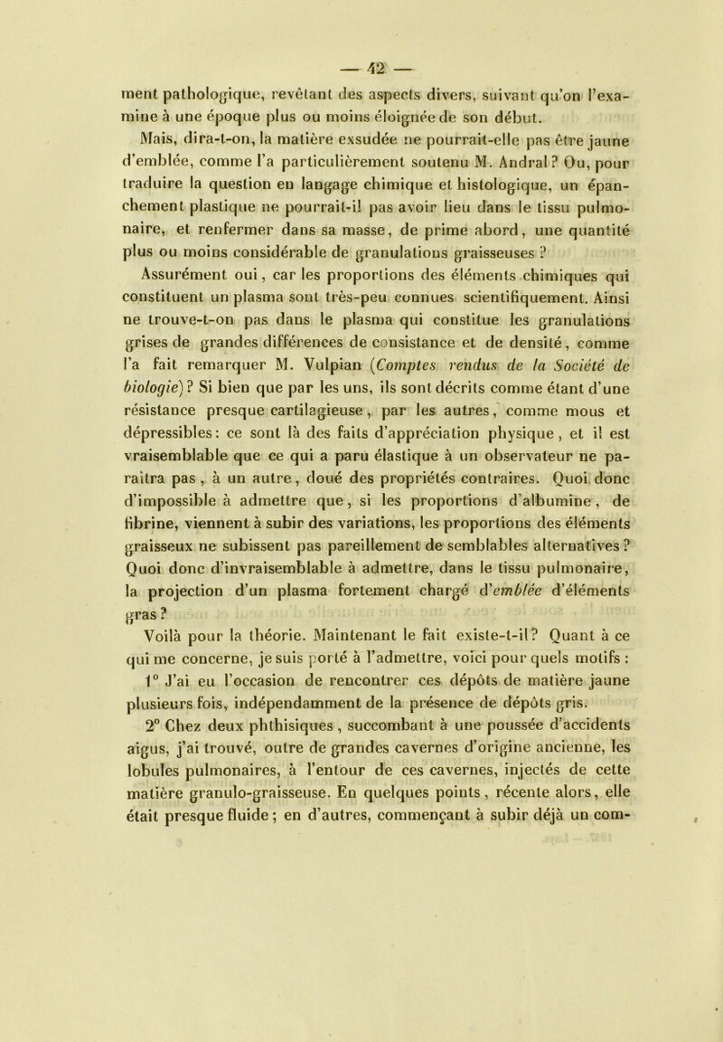 ment pathologique, revêtant des aspects divers, suivant qu’on l’exa- mine à une époque plus ou moins éloignée de son début. Mais, dira-t-on, la matière exsudée ne pourrait-elle pas être jaune d’emblée, comme l’a particulièrement soutenu M. Andral? Ou, pour traduire la question eu langage chimique et histologique, un épan- chement plastique ne pourrait-il pas avoir lieu dans le tissu pulmo- naire, et renfermer dans sa masse, de prime abord, une quantité plus ou moins considérable de granulations graisseuses ? Assurément oui, car les proportions des éléments chimiques qui constituent un plasma sont très-peu connues scientifiquement. Ainsi ne trouve-t-on pas dans le plasma qui constitue les granulations grises de grandes différences de consistance et de densité, comme l’a fait remarquer M. Vulpian (Comptes rendus de la Société de biologie) ? Si bien que par les uns, ils sont décrits comme étant d’une résistance presque cartilagieuse, par les autres, comme mous et dépressibles: ce sont là des faits d’appréciation physique, et il est vraisemblable que ce qui a paru élastique à un observateur ne pa- raîtra pas , à un autre, doué des propriétés contraires. Quoi donc d’impossible à admettre que, si les proportions d'albumine, de fibrine, viennent à subir des variations, les proportions des éléments graisseux ne subissent pas pareillement de semblables alternatives ? Quoi donc d’invraisemblable à admettre, dans le tissu pulmonaire, la projection d’un plasma fortement chargé ôé emblée d’éléments gras ? Voilà pour la théorie. Maintenant le fait existe-t-il? Quant à ce qui me concerne, je suis porté à l’admettre, voici pour quels motifs : 1° J’ai eu l’occasion de rencontrer ces dépôts de matière jaune plusieurs fois, indépendamment de la présence de dépôts gris. 2° Chez deux phthisiques, succombant à une poussée d’accidents aigus, j’ai trouvé, outre de grandes cavernes d’origine ancienne, les lobules pulmonaires, à l’entour de ces cavernes, injectés de cette matière granulo-graisseuse. En quelques points, récente alors, elle était presque fluide ; en d’autres, commençant à subir déjà un com-