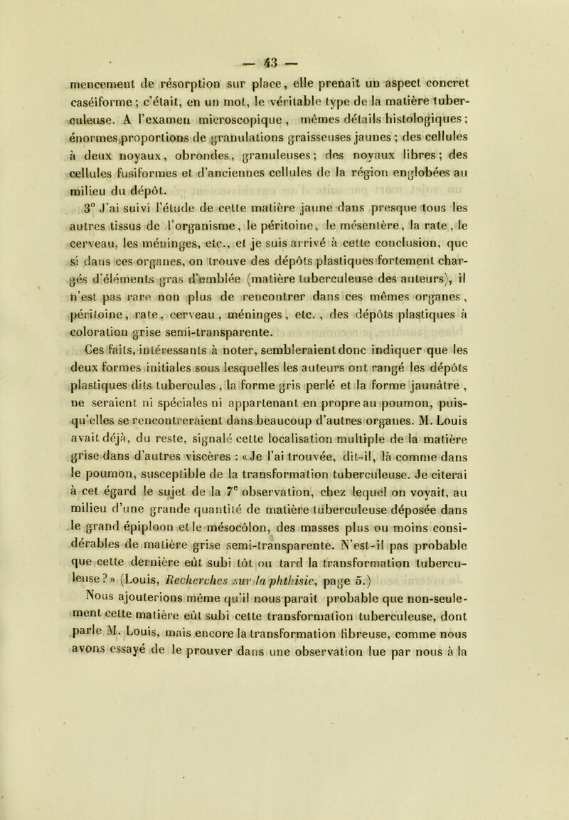 mencement de résorption sur place, elle prenait un aspect concret caséiforme ; c’était, en un mot, le véritable type de la matière tuber- culeuse. A l’examen microscopique, mêmes détails histologiques ; énormes proportions de granulations graisseuses jaunes ; des cellules à deux noyaux, obrondes, granuleuses; des noyaux libres; des cellules fusiformes et d’anciennes cellules de la région englobées au milieu du dépôt. 3° J’ai suivi l’étude de cette matière jaune dans presque tous les autres tissus de l’organisme, le péritoine, le mésentère, la rate, le cerveau, les méninges, etc., et je suis arrivé à cette conclusion, que si dans ces organes, on trouve des dépôts plastiques fortement char- gés d’éléments gras d’emblée (matière tuberculeuse des auteurs), il n’est pas rare non plus de rencontrer dans ces mêmes organes , péritoine, rate, cerveau, méninges, etc. , des dépôts plastiques à coloration grise semi-transparente. Ces faits, intéressants à noter, sembleraient donc indiquer que les deux formes initiales sous lesquelles les auteurs ont rangé les dépôts plastiques dits tubercules, la forme gris perlé et la forme jaunâtre , ne seraient ni spéciales ni appartenant en propre au poumon, puis- qu’elles se rencontreraient dans beaucoup d’autres organes. M. Louis avait déjà, du reste, signalé cette localisation multiple de la matière grise dans d’autres viscères : «Je l’ai trouvée, dit-il, là comme dans le poumon, susceptible de la transformation tuberculeuse. Je citerai à cet égard le sujet de la 7e observation, chez lequel on voyait, au milieu d’une grande quantité de matière tuberculeuse déposée dans le grand épiploon elle mésocôlon, des masses plus ou moins consi- dérables de matière grise semi-transparente. IN’est-11 pas probable que cette dernière eût subi tôt ou tard la transformation tubercu- leuse?» (Louis, Recherches sur la phthisie, page o.) Nous ajouterions même qu’il nous paraît probable que non-seule- ment cette matière eût subi cette transformation tuberculeuse, dont parle M. Louis, mais encore la transformation fibreuse, comme nous avons essayé de le prouver dans une observation lue par nous à la