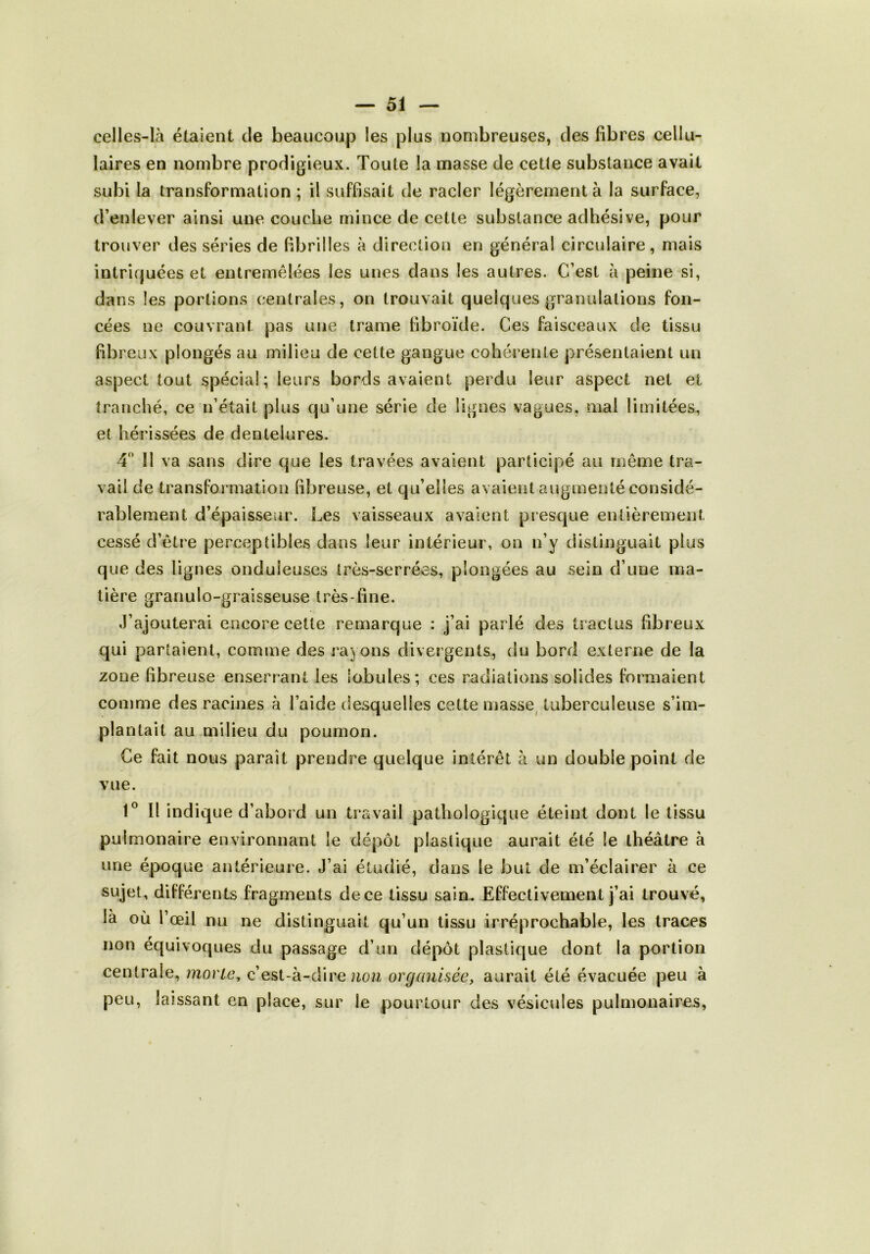 celles-là étaient cle beaucoup les plus nombreuses, des fibres cellu- laires en nombre prodigieux. Toute la masse de cette substance avait subi la transformation ; il suffisait de racler légèrement à la surface, d’enlever ainsi une couche mince de cette substance adhésive, pour trouver des séries de fibrilles à direction en général circulaire, mais intriquées et entremêlées les unes dans les autres. C’est à peine si, dans les portions centrales, on trouvait quelques granulations fon- cées ne couvrant pas une trame fibroïde. Ces faisceaux de tissu fibreux plongés au milieu de cette gangue cohérente présentaient un aspect tout spécial; leurs bords avaient perdu leur aspect net et tranché, ce n’était plus qu’une série de lignes vagues, mal limitées, et hérissées de dentelures. 4° Il va sans dire que les travées avaient participé au même tra- vail de transformation fibreuse, et qu’elles avaient augmenté considé- rablement d’épaisseur. Les vaisseaux avaient presque entièrement cessé d’être perceptibles dans leur intérieur, on n’y distinguait plus que des lignes onduleuses très-serrées, plongées au sein d’nne ma- tière granulo-graisseuse très-fine. J’ajouterai encorecetle remarque : j’ai parlé des tractus fibreux qui partaient, comme des rayons divergents, du bord externe de la zone fibreuse enserrant les lobules; ces radiations solides formaient comme des racines à l’aide desquelles cette niasse tuberculeuse s’im- plantait au milieu du poumon. Ce fait nous parait prendre quelque intérêt à un double point de vue. 1° Il indique d’abord un travail pathologique éteint dont le tissu pulmonaire environnant le dépôt plastique aurait été le théâtre à une époque antérieure. J’ai étudié, dans le but de m’éclairer à ce sujet, différents fragments de ce tissu sain. Effectivement j’ai trouvé, là où l’œil nu ne distinguait qu’un tissu irréprochable, les traces non équivoques du passage d’un dépôt plastique dont la portion centrale, morte, c’est-à-dine non organisée, aurait été évacuée peu à peu, laissant en place, sur le pourtour des vésicules pulmonaires,