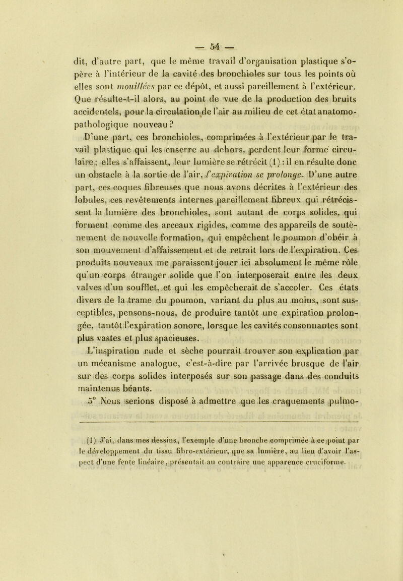 dit, d’autre part, que le même travail d’organisation plastique s’o- père à l’intérieur de la cavité des bronchioles sur tous les points où elles sont mouillées par ce dépôt, et aussi pareillement à l’extérieur. Que résulte-t-il alors, au point de vue de la production des bruits accidentels, pour la circulation de l’air au milieu de cet état anatomo- pathologique nouveau? D’une part, ces bronchioles, comprimées à l’extérieur par le tra- vail plastique qui les enserre au dehors, perdent leur Forme circu- laire ; elles s’affaissent, leur lumière se rétrécit (1) : il en résulte donc un obstacle à la sortie de l’air, /’expiration se prolonge. D’une autre part, ces coques fibreuses que nous avons décrites à l’extérieur des lobules, ces revêtements internes pareillement fibreux qui rétrécis- sent la lumière des bronchioles, sont autant de corps solides, qui forment comme des arceaux rigides, comme des appareils de soutè- nement de nouvelle formation, qui empêchent le poumon d’obéir à son mouvement d’affaissement et de retrait lors de l’expiration. Ces produits nouveaux me paraissent jouer ici absolument le même rôle qu’un corps étranger solide que l’on interposerait entre les deux valves d’un soufflet, et qui les empêcherait de s’accoler. Ces états divers de la trame du poumon, variant du plus au moins, sont sus- ceptibles, pensons-nous, de produire tantôt une expiration prolon- gée, tantôt l’expiration sonore, lorsque les cavités consonnanles sont plus vastes et plus spacieuses. L’inspiration rude et sèche pourrait trouver son explication par un mécanisme analogue, c’est-à-dire par l’arrivée brusque de l’air sur des corps solides interposés sur son passage dans des conduits maintenus béants. 5° Nous serions disposé à admettre que les craquements pulmo- (I) J’ai, dans mes dessins, l’exemple d’une bronche comprimée k ce point par le développement du tissu libro-exlérieur, que sa lumière, au lieu d’avoir l’as- pect d’une fente linéaire, présentait au contraire une apparence cruciforme.