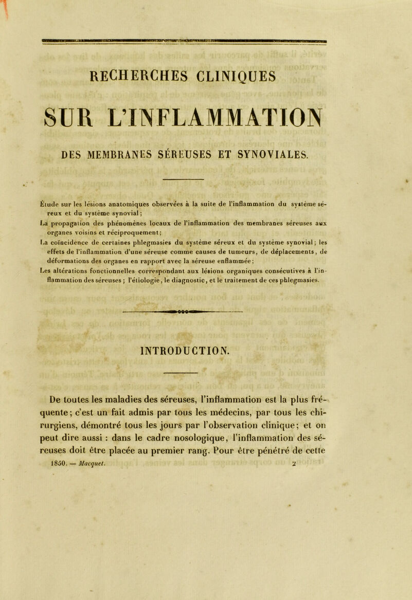 RECHERCHES CLINIQUES SUR L’INFLAMMATION DES MEMBRANES SÉREUSES ET SYNOVIALES. Élude sur les lésions anatomiques observées à la suite de l’inflammation du système sé- reux et du système synovial; La propagation des phénomènes locaux de l’inflammation des membranes séreuses aux organes voisins et réciproquement; La coïncidence de certaines phlegmasies du système séreux et du système synovial; les effets de l’inflammation d’une séreuse comme causes de tumeurs, de déplacements, de déformations des organes en rapport avec la séreuse enflammée; Les altérations fonctionnelles correspondant aux lésions organiques consécutives à l’in- flammation des séreuses ; l’étiologie, le diagnostic, et le traitement de ces phlegmasies. INTRODUCTION. De toutes les maladies des séreuses, l’inflammation est la plus fré- quente ; c’est un fait admis par tous les médecins, par tous les chi- rurgiens, démontré tous les jours par l’observation clinique ; et on peut dire aussi : dans le cadre nosologique, l’inflammation des sé- reuses doit être placée au premier rang. Pour être pénétré de cette 1850. — l\1 acquêt. 1