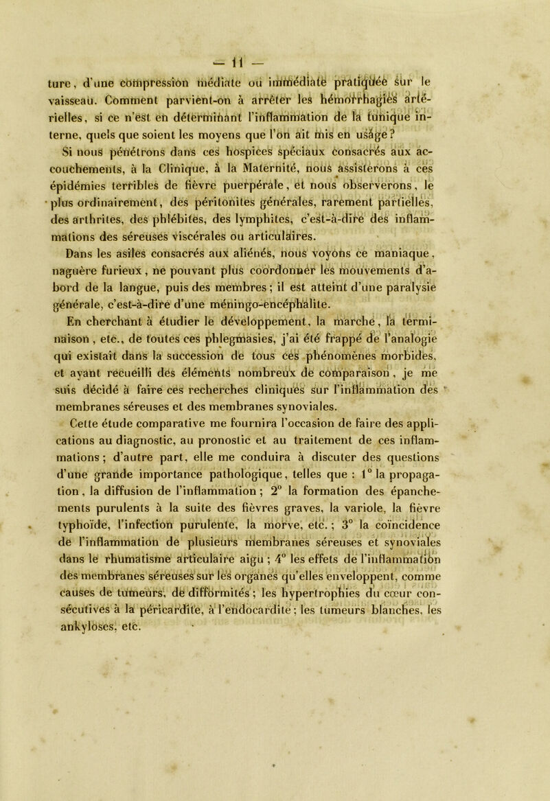 ture, d une compression médiate ou imùfrédiaie pratkjiiéè sur le vaisseau. Comment parvient-on à arrêter les hémotrhagi&S arté- rielles, si ce n’est en déterminant l’inflammation de la tunique in- terne, quels que soient les moyens que l’on ait mis en usâge ? Si nous pénétrons dans ces hospices spéciaiix consacrés aux ac- • . . >. » , . y \ t » * couchemenls, à la Clinique, à la Maternité, nous assisterons à ces épidémies terribles de fièvre puerpérale, et nous observerons, le plus ordinairement, des péritonites générales, rarement partielles, des arthrites, des phlébites, des lymphites, c’est-à -dire des inflam- mations des séreuses viscérales ou articulaires. Dans les asiles consacrés aux aliénés, nous voyons ce maniaque, naguère furieux, ne pouvant plus coordonner les mouvements d’a- bord de la langue, puis des membres ; il est atteint d’une paralysie générale, c’est-à-dire d’une méningo-encéphalite. En cherchant à étudier le développement, la marche, la termi- naison , etc., de toutes ces phlegmasies, j’ai été frappé de l’analogie qui existait dans la succession de tous ces phénomènes morbides, et ayant recueilli des éléments nombreux de comparaison , je me suis décidé à faire ces recherches cliniques sur l’inflammation des membranes séreuses et des membranes synoviales. Cette étude comparative me fournira l’occasion de faire des appli- cations au diagnostic, au pronostic et au traitement de ces inflam- mations ; d’autre part, elle me conduira à discuter des questions d’une grande importance pathologique, telles que : 1° la propaga- tion , la diffusion de l’inflammation ; 2° la formation des épanche- ments purulents à la suite des fièvres graves, la variole, la fièvre typhoïde, l’infection purulente, la morve, etc. ; 3° la coïncidence de l’inflammation de plusieurs membranes séreuses et synoviales dans le rhumatisme articulaire aigu ; 4° les effets de l’inflammalibn des membranes séreuses sur les organes qu’elles enveloppent, comme causes de tumeurs, de difformités ; les hypertrophies du cœur con- * -J • sécutives à la péricardite, à l’endocardite ; les tumeurs blanches, les ankylôses, etc.