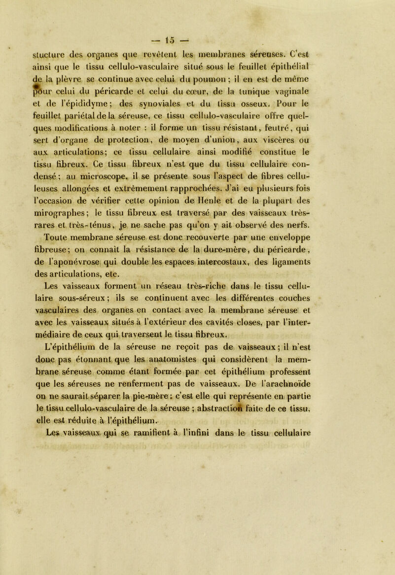 stucture des organes que revêtent les membranes séreuses. C'est ainsi que le tissu cellulo-vasculaire situé sous le feuillet épithélial de la plèvre se continue avec celui du poumon ; il en est de même jrour celui du péricarde et celui du cœur, de la tunique vaginale et de l’épididyme; des synoviales et du tissu osseux. Pour le feuillet pariétal de la séreuse, ce tissu cellulo-vasculaire offre quel- ques modifications à noter : il forme un tissu résistant, feutré, qui sert d’organe de protection, de moyen d’union, aux viscères ou aux articulations; ce tissu cellulaire ainsi modifié constitue le tissu fibreux. Ce tissu fibreux n’est que du tissu cellulaire con- densé ; au microscope, il se présente sous l’aspect de fibres cellu- leuses allongées et extrêmement rapprochées. J’ai eu plusieurs fois l’occasion de vérifier cette opinion de Henle et de la plupart des mirographes; le tissu fibreux est traversé par des vaisseaux très- rares et très-ténus, je ne sache pas qu’on y ait observé des nerfs. Toute membrane séreuse est donc recouverte par une enveloppe » fibreuse; on connaît la résistance de la dure-mère, du péricarde, de l’aponévrose qui double les espaces intercostaux, des ligaments des articulations, etc. Les vaisseaux forment un réseau très-riche dans le tissu cellu- laire sous-séreux ; ils se continuent avec les différentes couches vasculaires des organes en contact avec la membrane séreuse et avec les vaisseaux situés à l’extérieur des cavités closes, par l’inter- médiaire de ceux qui traversent le tissu fibreux. L’épithélium de la séreuse ne reçoit pas de vaisseaux; il n’est donc pas étonnant que les anatomistes qui considèrent la mem- brane séreuse comme étant formée par cet épithélium professent que les séreuses ne renferment pas de vaisseaux. De l’arachnoïde on ne saurait séparer la pie-mère : c’est elle qui représente en partie le tissu cellulo-vasculaire de la séreuse ; abstraction faite de ce tissu, elle est réduite à l’épithélium. Les vaisseaux qui se ramifient à l’infini dans le tissu cellulaire