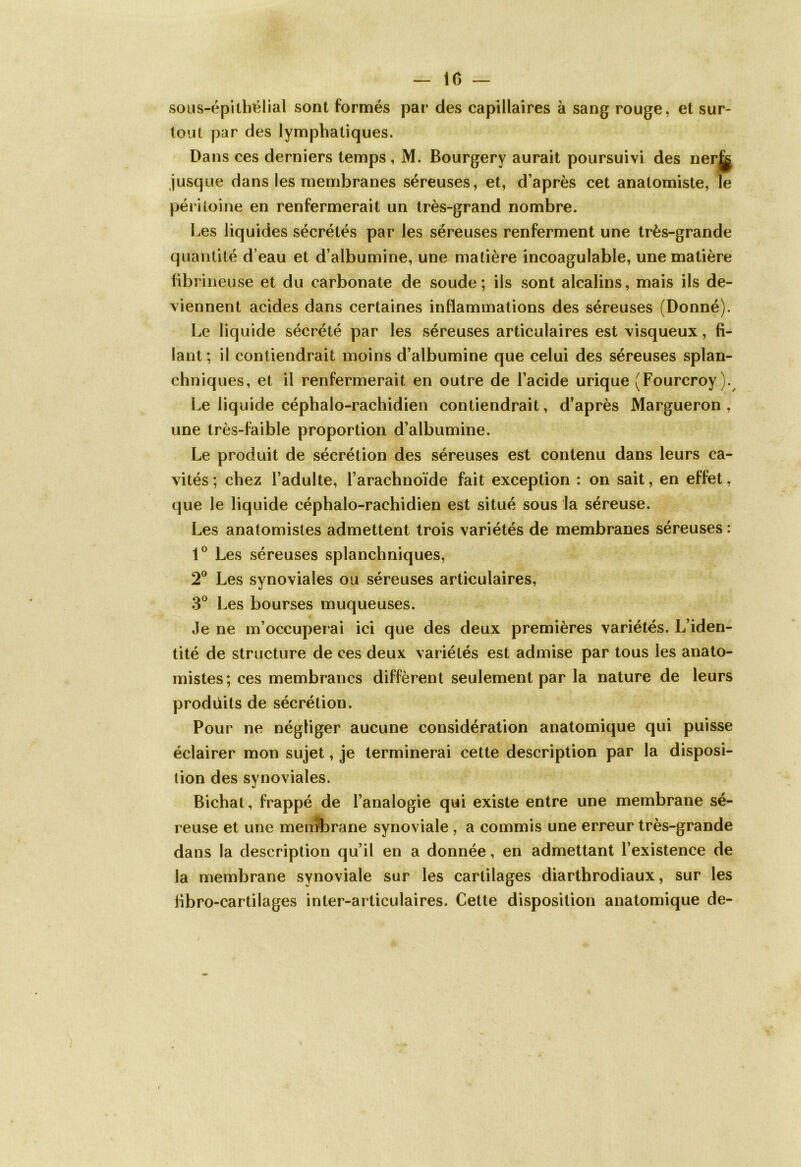 sous-épithélial sont formés par des capillaires à sang rouge, et sur- tout par des lymphatiques. Dans ces derniers temps , M. Bourgery aurait poursuivi des nerj^ jusque dans les membranes séreuses, et, d’après cet anatomiste, le péritoine en renfermerait un très-grand nombre. Les liquides sécrétés par les séreuses renferment une très-grande quantité d’eau et d’albumine, une matière incoagulable, une matière fibrineuse et du carbonate de soude; ils sont alcalins, mais ils de- viennent acides dans certaines inflammations des séreuses (Donné). Le liquide sécrété par les séreuses articulaires est visqueux, fi- lant; il contiendrait moins d’albumine que celui des séreuses splan- chniques, et il renfermerait en outre de l’acide urique (Fourcroy). Le liquide céphalo-rachidien contiendrait, d’après Margueron , une très-faible proportion d’albumine. Le produit de sécrétion des séreuses est contenu dans leurs ca- vités ; chez l’adulte, l’arachnoïde fait exception : on sait, en effet, que le liquide céphalo-rachidien est situé sous la séreuse. Les anatomistes admettent trois variétés de membranes séreuses : 1° Les séreuses splanchniques, 2° Les synoviales ou séreuses articulaires, 3° Les bourses muqueuses. Je ne m’occuperai ici que des deux premières variétés. L’iden- tité de structure de ces deux variétés est admise par tous les anato- mistes; ces membranes diffèrent seulement par la nature de leurs produits de sécrétion. Pour ne négliger aucune considération anatomique qui puisse éclairer mon sujet, je terminerai cette description par la disposi- tion des synoviales. Bichat, frappé de l’analogie qui existe entre une membrane sé- reuse et une membrane synoviale , a commis une erreur très-grande dans la description qu’il en a donnée, en admettant l’existence de la membrane synoviale sur les cartilages diarthrodiaux, sur les hbro-cartilages inter-articulaires. Cette disposition anatomique de-