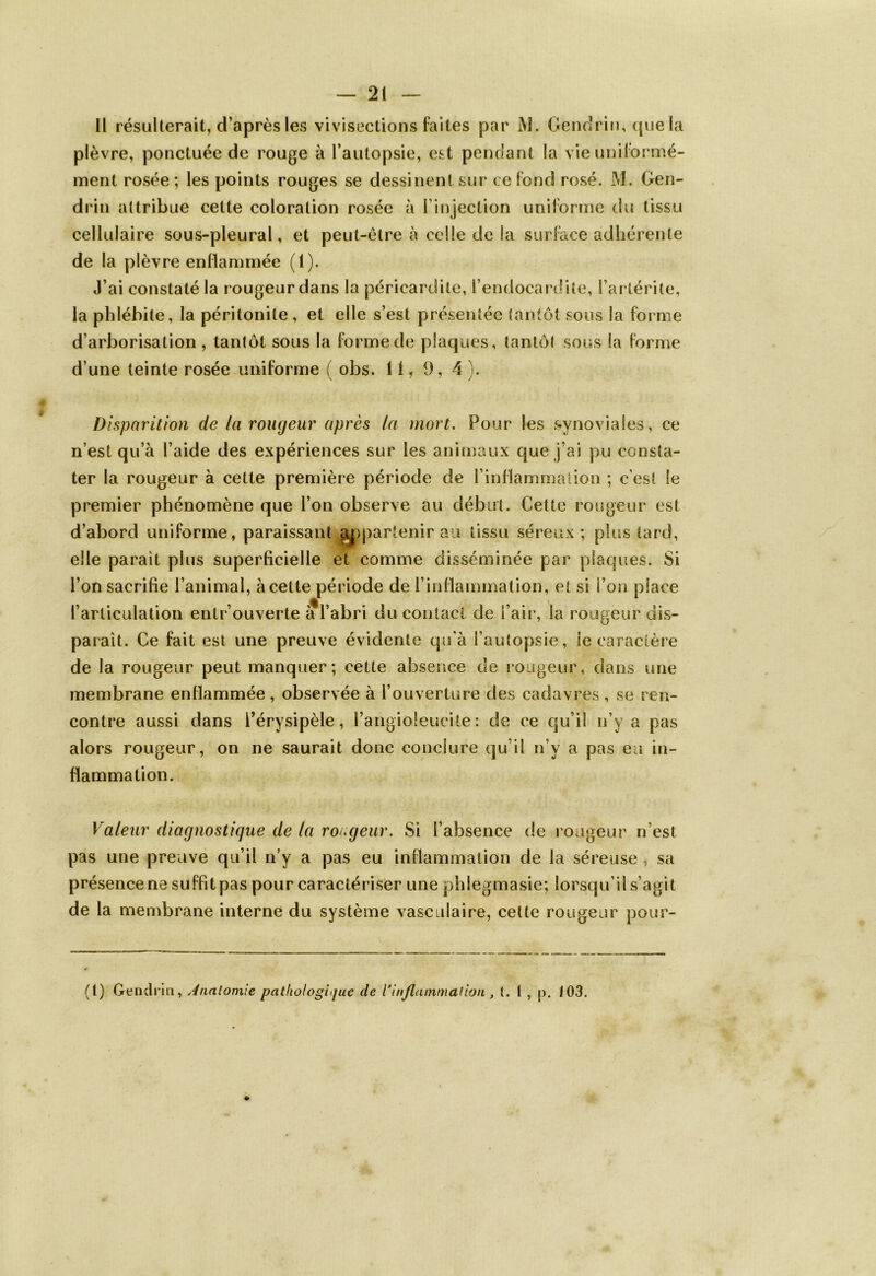 Il résulterait, d’après les vivisections faites par M. Gendrin, que la plèvre, ponctuée de rouge à l’autopsie, est pendant la vie uniformé- ment rosée; les points rouges se dessinent sur ce fond rosé. M. Gen- drin attribue cette coloration rosée à l'injection uniforme du tissu cellulaire sous-pleural, et peut-être à celle de la surface adhérente de la plèvre enflammée (1). J’ai constaté la rougeur dans la péricardite, l’endocardite, l’artérite, la phlébite, la péritonite , et elle s’est présentée tantôt sous la forme d’arborisation, tantôt sous la forme de plaques, tantôt sous la forme d’une teinte rosée uniforme ( obs. 11, 9, 4 ). Disparition de la rougeur après la mort. Pour les synoviales, ce n’est qu’à l’aide des expériences sur les animaux que j’ai pu consta- ter la rougeur à cette première période de l’inflammation ; c’est le premier phénomène que l’on observe au début. Cette rougeur est d’abord uniforme, paraissant appartenir au tissu séreux ; plus tard, elle parait plus superficielle et comme disséminée par plaques. Si l’on sacrifie l’animai, àcelte période de l’inflammation, et si l’on place l’articulation entrouverte a l’abri du contact de l’air, la rougeur dis- parait. Ce fait est une preuve évidente qu’à l’autopsie, le caractère de la rougeur peut manquer; cette absence de rougeur, dans une membrane enflammée , observée à l’ouverture des cadavres, se ren- contre aussi dans l’érysipèle, l’angioleucite: de ce qu’il n’y a pas alors rougeur, on ne saurait donc conclure qu’il n’y a pas eu in- flammation. Valeur diagnostique de la rougeur. Si l’absence de rougeur n’est pas une preuve qu’il n’y a pas eu inflammation de la séreuse , sa présence ne suffitpas pour caractériser une phîegmasie; lorsqu’il s’agit de la membrane interne du système vasculaire, cette rougeur pour- (t) Gendrin, Anatomie pathologique de {‘inflammation, t. t , p. 103.