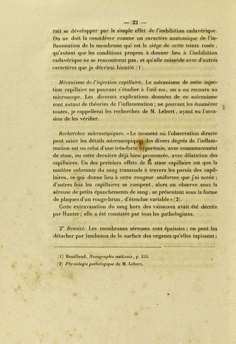 rait se développer par le simple effet de l’imbibition cadavérique. On ne doit la considérer comme un caractère anatomique de l’in- flammation de la membrane qui est le siège de cette teinte rosée , qu’autant que les conditions propres à donner lieu à l’imbibition cadavérique ne se rencontrent pas, et quelle coïncide avec d’autres caractères que je décrirai bientôt (1). Mécanisme de l'injection capillaire. Le mécanisme de cette injec- tion capillaire ne pouvant s’étudier à l’œil nu , on a eu recours au microscope. Les diverses explications données de ce mécanisme sont autant de théories de l’inflammation ; ne pouvant les énumérer toutes, je rappellerai les recherches de M. Lebert, ayant eu l’occa- sion de les vérifier. Recherches microscopiques. «Le moment où l’observation directe peut saisir les détails microscopiques des divers degrés de l’inflam- mation est ou celui d’une très-forte hyperémie, avec commencement de stase, ou cette dernière déjà bien prononcée, avec dilatation des capillaires. Un des premiers effets de la stase capillaire est que la matière colorante du sang transsude à travers les parois des capil- laires, ce qui donne lieu à cette rougeur uniforme que j’ai notée ; d’autres fois les capillaires se rompent, alors on observe sous la séreuse de petits épanchements de sang, se présentant sous la forme de plaques d’un rouge-brun , d’étendue variable » (2). Cette extravasation du sang hors des vaisseaux avait été décrite par Hunter; elle a été constatée par tous les pathologistes. 2° Densité. Les membranes séreuses sont épaissies ; on peut les détacher par lambeaux de la surface des organes qu’elles tapissent : (1) Bouillaud, Nosographie médicale > p. 335. (2) Physiologie pathologique de M. Lebert.