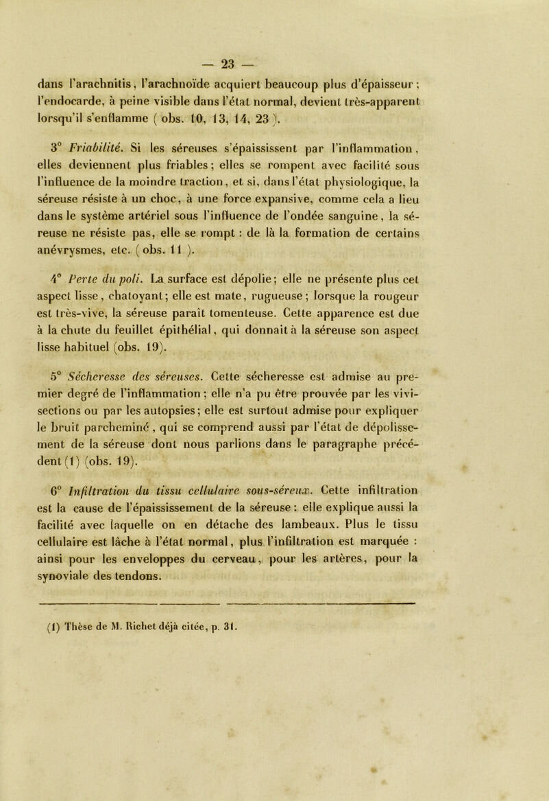 dans l’arachnitis, l’arachnoïde acquiert beaucoup plus d’épaisseur; l’endocarde, à peine visible dans l’état normal, devient très-apparent lorsqu’il s’enflamme ( obs. 10, 13, 14, 23 ). 3° Friabilité. Si les séreuses s’épaississent par l’inflammation, elles deviennent plus friables; elles se rompent avec facilité sous l’influence de la moindre traction, et si, dans l’état physiologique, la séreuse résiste à un choc, à une force expansive, comme cela a lieu dans le système artériel sous l’influence de l’ondée sanguine, la sé- reuse ne résiste pas, elle se rompt : de là la formation de certains anévrysmes, etc. ( obs. 11). 4° Perte du poli. La surface est dépolie; elle ne présente plus cet aspect lisse, chatoyant; elle est mate, rugueuse; lorsque la rougeur est très-vive, la séreuse parait tomenteuse. Cette apparence est due à la chute du feuillet épithélial, qui donnait à la séreuse son aspect lisse habituel (obs. 19). 5° Sécheresse des séreuses. Cette sécheresse est admise au pre- mier degré de l’inflammation ; elle n’a pu être prouvée par les vivi- sections ou par les autopsies; elle est surtout admise pour expliquer le bruit parcheminé, qui se comprend aussi par l’état de dépolisse- ment de la séreuse dont nous parlions dans le paragraphe précé- dent (1) (obs. 19). 6° Infiltration du tissu cellulaire sous-séreux. Cette infiltration est la cause de l’épaississement de la séreuse : elle explique aussi la facilité avec laquelle on en détache des lambeaux. Plus le tissu cellulaire est lâche à l’état normal, plus l’infiltration est marquée : ainsi pour les enveloppes du cerveau, pour les artères, pour la synoviale des tendons. (1) Thèse de M. Richet déjà citée, p. 31.