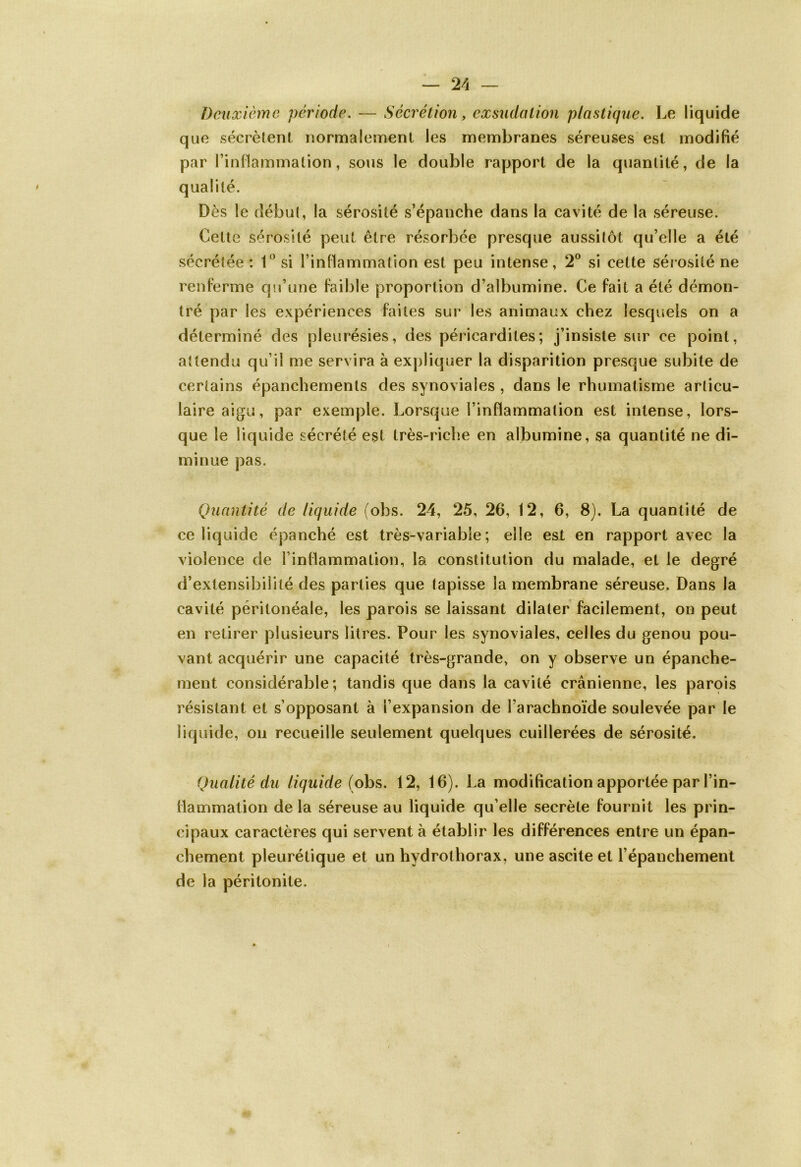 Deuxième période. — Sécrétion, exsudation plastique. Le liquide que sécrètent normalement les membranes séreuses est modifié par l’inflammation, sous le double rapport de la quantité, de la qualité. Dès le début, la sérosité s’épanche dans la cavité de la séreuse. Cette sérosité peut être résorbée presque aussitôt qu’elle a été sécrétée : 1° si l’inflammation est peu intense, 2° si cette sérosité ne renferme qu’une faible proportion d’albumine. Ce fait a été démon- tré par les expériences faites sur les animaux chez lesquels on a déterminé des pleurésies, des péricardites; j’insiste sur ce point, attendu qu’il me servira à expliquer la disparition presque subite de certains épanchements des synoviales , dans le rhumatisme articu- laire aigu, par exemple. Lorsque l’inflammation est intense, lors- que le liquide sécrété est très-riche en albumine, sa quantité ne di- minue pas. Quantité de liquide (ohs. 24, 25, 26, 12, 6, 8). La quantité de ce liquide épanché est très-variabie ; elle est en rapport avec la violence de l’inflammation, la constitution du malade, et le degré d’extensibilité des parties que tapisse la membrane séreuse. Dans la cavité péritonéale, les parois se laissant dilater facilement, on peut en retirer plusieurs litres. Pour les synoviales, celles du genou pou- vant acquérir une capacité très-grande, on y observe un épanche- ment considérable; tandis que dans la cavité crânienne, les parois résistant et s’opposant à l’expansion de l’arachnoïde soulevée par le liquide, on recueille seulement quelques cuillerées de sérosité. Qualité du liquide (obs. 12, 16). La modification apportée par l’in- flammation de la séreuse au liquide qu’elle secrète fournit les prin- cipaux caractères qui servent à établir les différences entre un épan- chement pleurétique et un hydrothorax, une ascite et l’épanchement de la péritonite.
