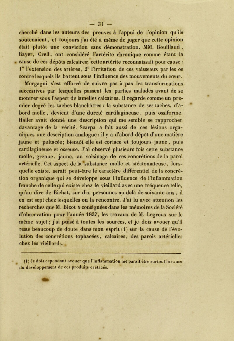 cherché dans les auteurs des preuves à l’appui de l’opinion qu’ils soutenaient, et toujours j’ai été à même de juger que cette opinion était plutôt une conviction sans démonstration. MM. Bouillaud , Rayer, Crell, ont considéré l’artérite chronique comme étant la • cause de ces dépôts calcaires; cette artérite reconnaissait pour cause : 10 l’extension des artères, 2° l’irritation de ces vaisseaux par les os contre lesquels ils battent sous l’influence des mouvements du cœur. Morgagni s’est efforcé de suivre pas à pas les transformations successives par lesquelles passent les parties malades avant de se montrer sous l’aspect de lamelles calcaires. Il regarde comme un pre- mier degré les taches blanchâtres : la substance de ses taches, d’a- bord molle, devient d’une dureté cartilagineuse , puis ossiforme. Haller avait donné une description qui me semble se rapprocher davantage de la vérité. Scarpa a fait aussi de ces lésions orga- niques une description analogue : il y a d’abord dépôt d’une matière jaune et pultacée; bientôt elle est coriace et toujours jaune , puis cartilagineuse et osseuse. J’ai observé plusieurs fois cette substance molle, grenue, jaune, au voisinage de ces concrétions de la paroi artérielle. Cet aspect de la 'substance molle et stéatomateuse, lors- quelle existe, serait peut-être le caractère différentiel de la concré- tion organique qui se développe sous l’influence de l’inflammation franche de celle qui existe chez le vieillard avec une fréquence telle, qu’au dire de Bichat, sur dix personnes au delà de soixante ans , il en est sept chez lesquelles on la rencontre. J’ai lu avec attention les recherches que M. Bizot a consignées dans les mémoires de la Société d’observation pour l’année 1837, les travaux de M. Legroux sur le même sujet ; j’ai puisé à toutes les sources, et je dois avouer qu’il reste beaucoup de doute dans mon esprit (1) sur la cause de l’évo- lution des concrétions tophacées, calcaires, des parois artérielles chez les vieillards. (1) Je dois cependant avouer que l’inflammation me paraît être surtout la cause du développement de ces produits crétacés.