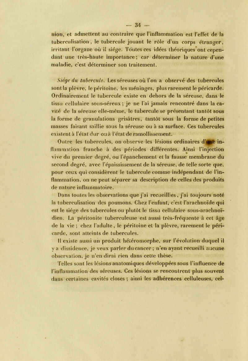 nion, et admettent au contraire que l’inflammation est l’effet de la tuberculisation, le tubercule jouant le rôle d’un corps étranger, irritant l’organe où il siège. Toutes ces idées théoriquesont cepen- dant une très-haute importance; car déterminer la nature d’une maladie, c’est déterminer son traitement. Siège du tubercule. Les séreuses où l’on a observé des tubercules sont la plèvre, le péritoine, les méninges, plus rarement le péricarde. Ordinairement le tubercule existe en dehors de la séreuse, dans le tissu cellulaire sous-séreux; je ne l’ai jamais rencontré dans la ca- vité de la séreuse elle-même, le tubercule se présentant tantôt sous la forme de granulations grisâtres, tantôt sous la forme de petites masses faisant saillie sous la séreuse ou à sa surface. Ces tubercules existent à l’état dur ou à l’état de ramollissement. Outre les tubercules, on observe les lésions ordinaires djgpè in- flammation franche à des périodes différentes. Ainsi l’injection vive du premier degré, ou l’épanchement et la fausse membrane du second degré, avec l’épaississement de la séreuse, de telle sorte que, pour ceux qui considèrent le tubercule comme indépendant de l’in- flammation, on ne peut séparer sa description de celles des produits de nature inflammatoire. Dans toutes les observations que j’ai recueillies , j’ai toujours noté la tuberculisation des poumons. Chez l’enfant, c’est l’arachnoïde qui est le siège des tubercules ou plutôt le tissu cellulaire sous-arachnoï- dien. La péritonite tuberculeuse est aussi très-fréquente à cet âge de la vie ; chez l’adulte, le péritoine et la plèvre, rarement le péri- carde, sont atteints de tubercules. Il existe aussi un produit héîéromorphe, sur l’évolution duquel il y a dissidence, je veux parler du cancer ; n’en ayant recueilli aucune observation, je n’en dirai rien dans cette thèse. Telles sont les lésions anatomiques développées sous l’influence de l’inflammation des séreuses. Ces lésions se rencontrent plus souvent dans certaines cavités closes ; ainsi les adhérences celluleuses, cel-